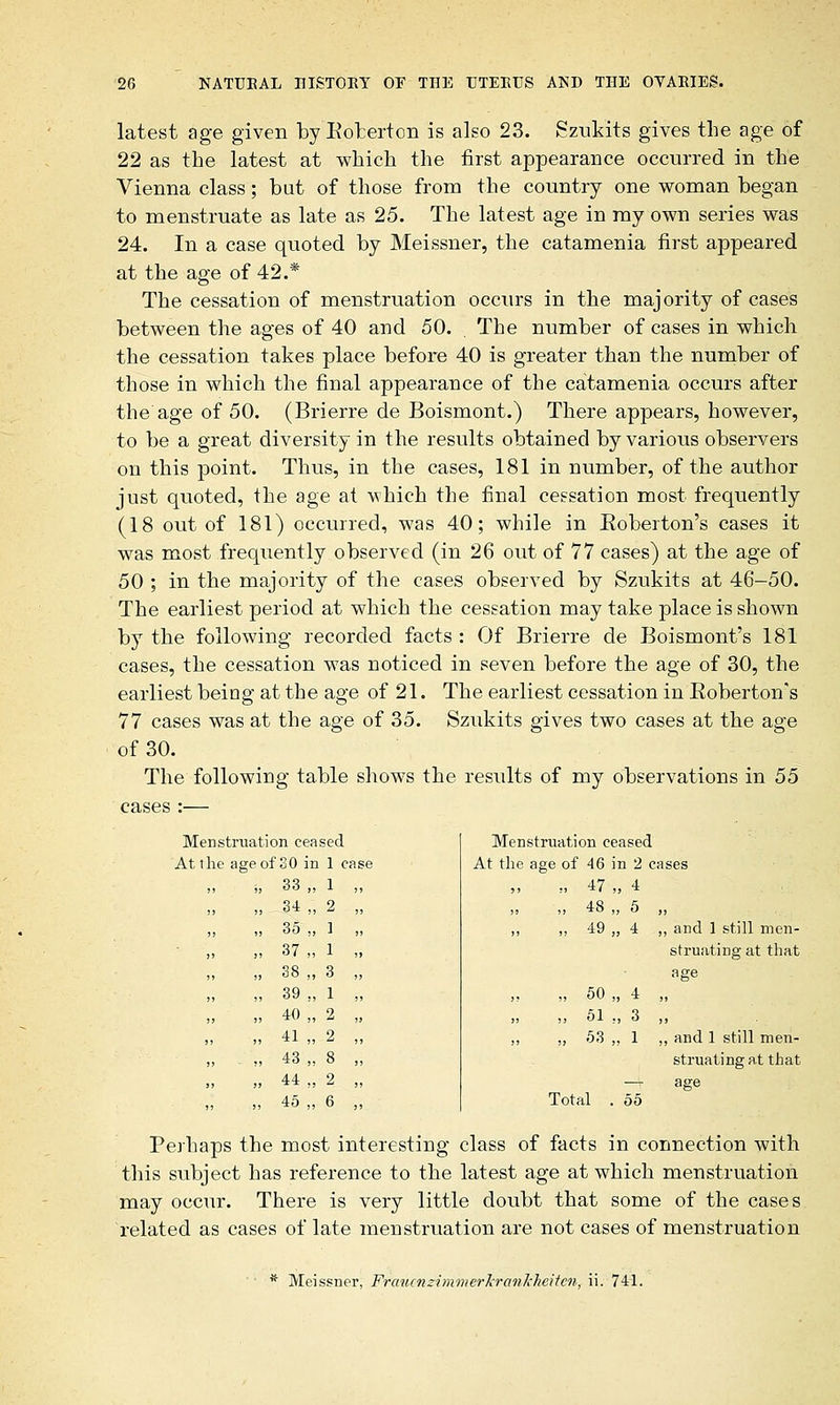 latest age given by Eobertcn is also 23. Szukits gives the age of 22 as the latest at which the first appearance occurred in the Vienna class; but of those from the country one woman began to menstruate as late as 25. The latest age in my own series was 24. In a case quoted by Meissner, the catamenia first appeared at the age of 42.* The cessation of menstruation occurs in the majority of cases between the ages of 40 and 50. The number of cases in which the cessation takes place before 40 is greater than the number of those in which the final appearance of the catamenia occurs after the age of 50. (Brierre de Boismont.) There appears, however, to be a great diversity in the results obtained by various observers on this point. Thus, in the cases, 181 in number, of the author just quoted, the age at which the final cessation most frequently (18 out of 181) occurred, was 40; while in Eoberton's cases it was most frequently observed (in 26 out of 77 cases) at the age of 50 ; in the majority of the cases observed by Szukits at 46-50. The earliest period at which the cessation may take place is shown by the following recorded facts : Of Brierre de Boismont's 181 cases, the cessation was noticed in seven before the age of 30, the earliest being at the age of 21. The earliest cessation in Eoberton's 77 cases was at the age of 35. Szukits gives two cases at the age of 30. The following table shows the results of my observations in 55 cases :— Menstruation ceased Menstruati on ceased At the age of 30 in 1 case At the age of 46 in 2 cases „ ; 33 „ 1 ,, ,, ,, 47 >, 4 ,, , , 34 „ 2 „ ,, ,, 48 , 5 , ,, , 35 „ 1 „ „ „ 49 „ 4 , and 1 still men- ,, , , 37 „ 1 „ struating at that ,, , 38 „ 3 „ age ,, , 39 „ 1 „ ,, „ 50 ., 4 , ,, , 40 „ 2 „ „ ,, 51 ., 3 , ,, , 41 „ 2 „ ,, ,, 53 ,, 1 , and 1 still men-  ' 43 „ 8 „ 44 „ 2 „ 45 „ 6 ,, Tot il 55 struating at that age Perhaps the most interesting class of facts in connection with this subject has reference to the latest age at which menstruation may occur. There is very little doubt that some of the cases related as cases of late menstruation are not cases of menstruation * Meissner, FraucnzimmerJcranl'heitcn, ii. 741.