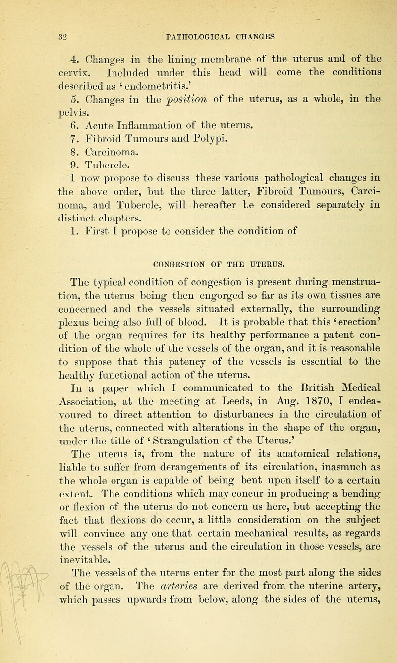 4. Changes in the lining membrane of the uterus and of the cervix. Included under this head will come the conditions described as ' endometritis.' 5. Changes in the position of the uterus, as a whole, in the pelvis. 6. Acute Inflammation of the uterus. 7. Fibroid Tumours and Polypi. 8. Carcinoma. 9. Tubercle. I now propose to discuss these various pathological changes in the above order, but the three latter, Fibroid Tumours, Carci- noma, and Tubercle, will hereafter be considered separately in distinct chapters. 1. First I propose to consider the condition of CONGESTION OF THE UTEKUS. The typical condition of congestion is present during menstrua- tion, the uterus being then engorged so far as its own tissues are concerned and the vessels situated externally, the surrounding plexus being also full of blood. It is probable that this 'erection' of the organ requires for its healthy performance a patent con- dition of the whole of the vessels of the organ, and it is reasonable to suppose that this patency of the vessels is essential to the healthy functional action of the uterus. In a paper which I communicated to the British Medical Association, at the meeting at Leeds, in Aug. 1870, I endea- voured to direct attention to disturbances in the circulation of the uterus, connected with alterations in the shape of the organ, under the title of ' Strangulation of the Uterus.' The uterus is, from the nature of its anatomical relations, liable to suffer from derangements of its circulation, inasmuch as the whole organ is capable of being bent upon itself to a certain extent. The conditions which may concur in producing* a bending or flexion of the uterus do not concern us here, but accepting the fact that flexions do occur, a little consideration on the subject will convince any one that certain mechanical results, as regards the vessels of the uterus and the circulation in those vessels, are inevitable. The vessels of the uterus enter for the most part along the sides of the organ. The arteries are derived from the uterine artery, which passes upwards from below, along the sides of the uterus,