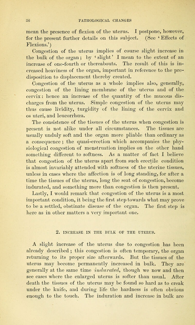 mean the presence of flexion of the uterus. I postpone, however, for the present further details on this subject. (See ' Effects of Flexions.') Congestion of the uterus implies of course slight increase in the bulk of the organ; by ' slight' I mean to the extent of an increase of one-fourth or thereabouts. The result of this is in- creased heaviness of the organ, important in reference to the pre- disposition to displacement thereby created. Congestion of the uterus as a whole implies also, generally, congestion of the lining membrane of the uterus and of the cervix: hence an increase of the quantity of the mucous dis- charges from the uterus. Simple congestion of the uterus may thus cause lividity, turgidity of the lining of the cervix and os uteri, and leucorrhoea. The consistence of the tissues of the uterus when congestion is present is not alike under all circumstances. The tissues are usually unduly soft and the organ more pliable than ordinary as a consequence ; the quasi-erection which accompanies the phy- siological congestion of menstruation implies on the other hand something different to softness. As a matter of fact I believe that congestion of the uterus apart from such erectile condition is almost invariably attended with softness of the uterine tissues, unless in cases where the affection is of long standing, for after a time the tissues of the uterus, long the seat of congestion, become indurated, and something more than congestion is then present. Lastly, I would remark that congestion of the uterus is a most important condition, it being the first step towards what may prove to be a settled, obstinate disease of the organ. The first step is here as in other matters a very important one. 2. INCREASE IN THE BULK OF THE UTERUS. A slight increase of the uterus due to congestion has been already described ; this congestion is often temporary, the organ returning to its proper size afterwards. But the tissues of the uterus may become permanently increased in bulk. They are generally at the same time indurated, though we now and then see cases where the enlarged uterus is softer than usual. After death the tissues of the uterus may be found so hard as to creak under the knife, and during life the hardness is often obvious enough to the touch. The induration and increase in bulk are