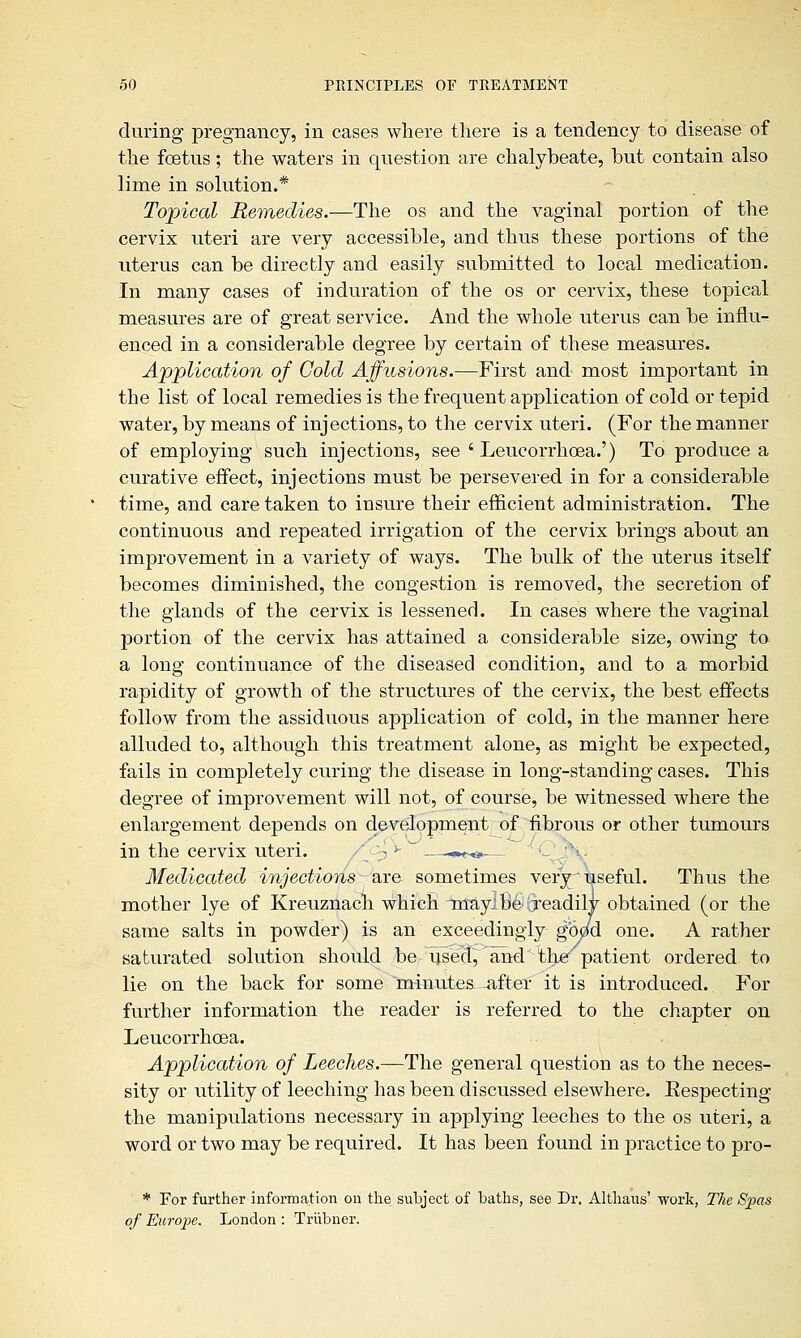 during pregnancy, in cases where there is a tendency to disease of the foetus; the waters in question are chalybeate, but contain also lime in solution.* Topical Remedies.—The os and the vaginal portion of the cervix uteri are very accessible, and thus these portions of the uterus can be directly and easily submitted to local medication. In many cases of induration of the os or cervix, these topical measures are of great service. And the whole uterus can be influ- enced in a considerable degree by certain of these measures. Application of Cold Affusions.—First and- most important in the list of local remedies is the frequent application of cold or tepid water, by means of injections, to the cervix uteri. (For the manner of employing such injections, see ' Leucorrhcea.') To produce a curative effect, injections must be persevered in for a considerable time, and care taken to insure their efficient administration. The continuous and repeated irrigation of the cervix brings about an improvement in a variety of ways. The bulk of the uterus itself becomes diminished, the congestion is removed, the secretion of the glands of the cervix is lessened. In cases where the vaginal portion of the cervix has attained a considerable size, owing to a long continuance of the diseased condition, and to a morbid rapidity of growth of the structures of the cervix, the best effects follow from the assiduous application of cold, in the manner here alluded to, although this treatment alone, as might be expected, fails in completely curing the disease in long-standing cases. This degree of improvement will not, of course, be witnessed where the enlargement depends on development of fibrous or other tumours in the cervix uteri. p *- —,«■»«»— Medicated injections are sometimes very useful. Thus the mother lye of Kreuznach which Tnayj be ijeadily obtained (or the same salts in powder) is an exceedingly goetd one. A rather saturated solution should be used, and the patient ordered, to lie on the back for some 'minutes -after it is introduced. For further information the reader is referred to the chapter on Leucorrhcea. Application of Leeches.—The general question as to the neces- sity or utility of leeching has been discussed elsewhere. Eespecting the manipulations necessary in applying leeches to the os uteri, a word or two may be required. It has been found in practice to pro- * For further information on the subject of baths, see Dr. Althaus' work, The Spas of Europe. London : Triibner.