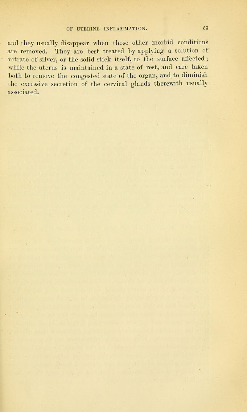 and they usually disappear when those other morbid conditions are removed. They are best treated by applying a solution of nitrate of silver, or the solid stick itself, to the surface affected; while the uterus is maintained in a state of rest, and care taken both to remove the congested state of the organ, and to diminish the excessive secretion of the cervical glands therewith usually associated.