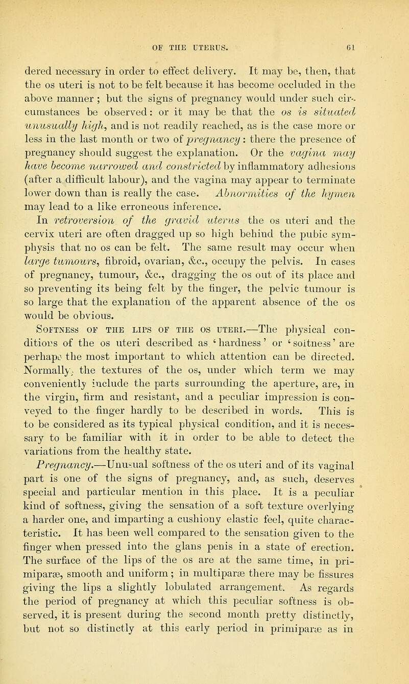 dered necessary in order to effect delivery. It may be, then, that the os uteri is not to be felt because it has become occluded in the above manner ; but the signs of pregnancy would under such cir- cumstances be observed: or it may be that the os is situated unusually high, and is not readily reached, as is the case more or less in the last month or two of pregnancy: there the presence of pregnancy should suggest the explanation. Or the vagina may have become narrowed and constricted by inflammatory adhesions (after a difficult labour), and the vagina may appear to terminate lower down than is really the case. Abnormities of the hymen may lead to a like erroneous inference. In retroversion of the gravid uterus the os uteri and the cervix uteri are often dragged up so high behind the pubic sym- physis that no os can be felt. The same result may occur when large tumours, fibroid, ovarian, &c, occupy the pelvis. In cases of pregnancy, tumour, &c, dragging the os out of its place and so preventing its being felt by the finger, the pelvic tumour is so large that the explanation of the apparent absence of the os would be obvious. Softness of the lips of the os uteri.—The physical con- ditions of the os uteri described as ' hardness' or ' softness' are perhapc the most important to which attention can be directed. Normally.; the textures of the os, under which term we may conveniently include the parts surrounding the aperture, are, in the virgin, firm and resistant, and a peculiar impression is con- veyed to the finger hardly to be described in words. This is to be considered as its typical physical condition, and it is neces- sary to be familiar with it in order to be able to detect the variations from the healthy state. Pregnancy.—Unusual softness of the os uteri and of its vaginal part is one of the signs of pregnancy, and, as such, deserves special and particular mention in this place. It is a peculiar kind of softness, giving the sensation of a soft texture overlying a harder one, and imparting a cushiony elastic feel, quite charac- teristic. It has been well compared to the sensation given to the finger when pressed into the glans penis in a state of erection. The surface of the lips of the os are at the same time, in pri- miparse, smooth and uniform; in rnultiparee there may be fissures giving the lips a slightly lobulated arrangement. As regards the period of pregnancy at which this peculiar softness is ob- served, it is present during the second month pretty distinctly, but not so distinctly at this early period in primiparye as in