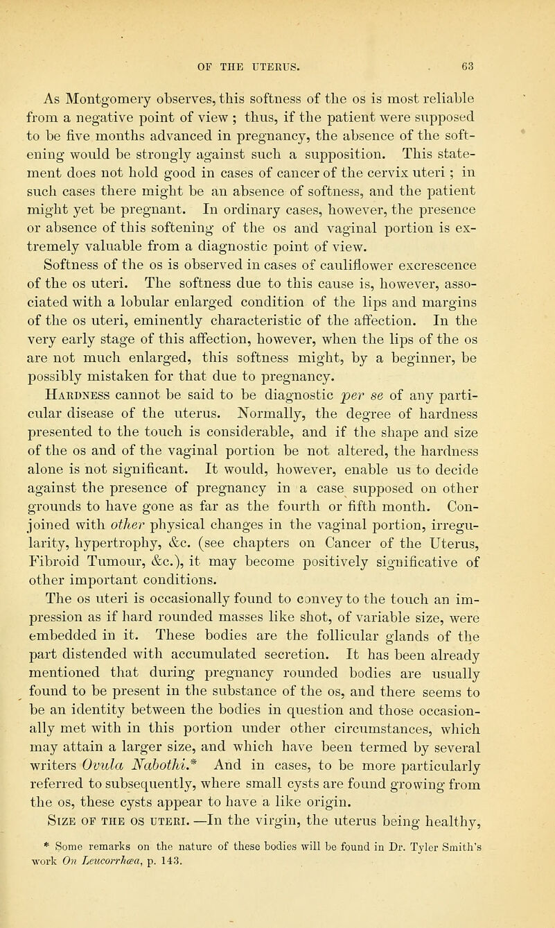 As Montgomery observes, this softness of the os is most reliable from a negative point of view ; thus, if the patient were supposed to be five months advanced in pregnancy, the absence of the soft- ening would be strongly against such a supposition. This state- ment does not hold good in cases of cancer of the cervix uteri; in such cases there might be an absence of softness, and the patient might yet be pregnant. In ordinary cases, however, the presence or absence of this softening of the os and vaginal portion is ex- tremely valuable from a diagnostic point of view. Softness of the os is observed in cases of cauliflower excrescence of the os uteri. The softness due to this cause is, however, asso- ciated with a lobular enlarged condition of the lips and margins of the os uteri, eminently characteristic of the affection. In the very early stage of this affection, however, when the lips of the os are not much enlarged, this softness might, by a beginner, be possibly mistaken for that due to pregnancy. Hardness cannot be said to be diagnostic per se of any parti- cular disease of the uterus. Normally, the degree of hardness presented to the touch is considerable, and if the shape and size of the os and of the vaginal portion be not altered, the hardness alone is not significant. It would, however, enable us to decide against the presence of pregnancy in a case supposed on other grounds to have gone as far as the fourth or fifth month. Con- joined with other physical changes in the vaginal portion, irregu- larity, hypertrophy, &c. (see chapters on Cancer of the Uterus, Fibroid Tumour, &c), it may become positively significative of other important conditions. The os uteri is occasionally found to convey to the touch an im- pression as if hard rounded masses like shot, of variable size, were embedded in it. These bodies are the follicular glands of the part distended with accumulated secretion. It has been already mentioned that during pregnancy rounded bodies are usually found to be present in the substance of the os, and there seems to be an identity between the bodies in question and those occasion- ally met with in this portion under other circumstances, which may attain a larger size, and which have been termed by several writers Ovula Nabothi* And in cases, to be more particularly referred to subsequently, where small cysts are found growing from the os, these cysts appear to have a like origin. Size of the os uteri. —In the virgin, the uterus being healthy, * Some remarks on the nature of these bodies will be found in Dr. Tyler Smith's work On Leucorrhaa, p. 143.