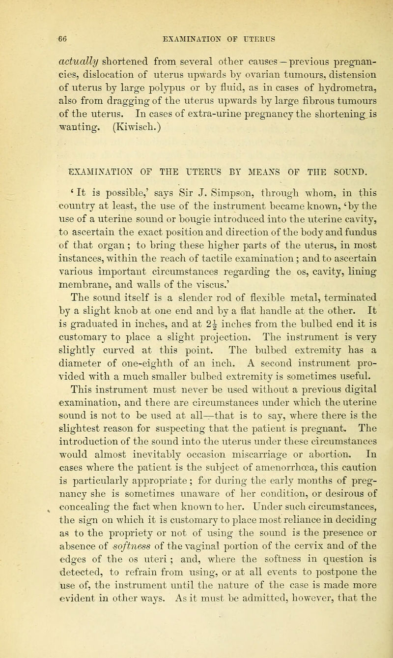 actually shortened from several other causes — previous pregnan- cies, dislocation of uterus upwards by ovarian tumours, distension of uterus by large polypus or by fluid, as in cases of hydrometra, also from dragging of the uterus upwards by large fibrous tumours of the uterus. In cases of extra-urine pregnancy the shortenings is wanting. (Kiwisch.) EXAMINATION OF THE UTERES BY MEANS OF THE SOUND. ' It is possible,' says Sir J. Simpson, through whom, in this country at least, the use of the instrument became known, 'by the use of a uterine sound or bougie introduced into the uterine cavity, to ascertain the exact position and direction of the body and fundus of that organ; to bring these higher parts of the uterus, in most instances, within the reach of tactile examination; and to ascertain various important circumstances regarding the os, cavity, lining membrane, and walls of the viscus.' The sound itself is a slender rod of flexible metal, terminated by a slight knob at one end and by a flat handle at the other. It is graduated in inches, and at 2^ inches from the bulbed end it is customary to place a slight projection, The instrument is very slightly curved at this point. The bulbed extremity has a diameter of one-eighth of an inch. A second instrument pro- vided with a much smaller bulbed extremity is sometimes useful. This instrument must never be used without a previous digital examination, and there are circumstances under which the uterine sound is not to be used at all—that is to say, where there is the slightest reason for suspecting that the patient is pregnant. The introduction of the sound into the uterus under these circumstances would almost inevitably occasion miscarriage or abortion. In cases where the patient is the subject of amenorrhcea, this caution is particularly appropriate; for during the early months of preg- nancy she is sometimes unaware of her condition, or desirous of concealing the fact when known to her. Under such circumstances, the sign on which it is customary to place most reliance in deciding as to the propriety or not of using the sound is the presence or absence of softness of the vaginal portion of the cervix and of the edges of the os uteri; and, where the softness in question is detected, to refrain from using, or at all events to postpone the use of, the instrument until the nature of the case is made more evident in other waj^s. As it must be admitted, however, that the