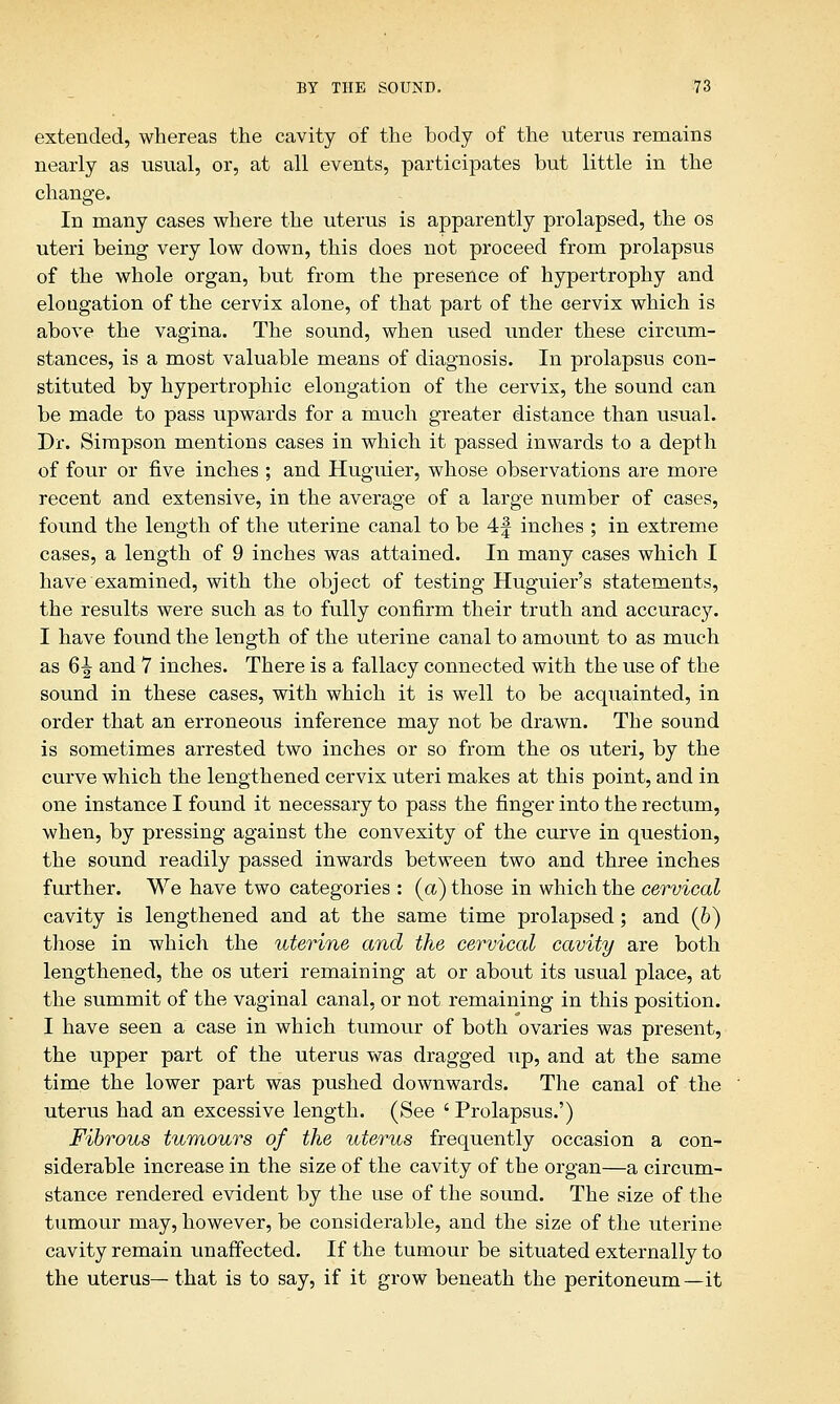 extended, whereas the cavity of the body of the uterus remains nearly as usual, or, at all events, participates but little in the change. In many cases where the uterus is apparently prolapsed, the os uteri being very low down, this does not proceed from prolapsus of the whole organ, but from the presence of hypertrophy and elongation of the cervix alone, of that part of the cervix which is above the vagina. The sound, when used under these circum- stances, is a most valuable means of diagnosis. In prolapsus con- stituted by hypertrophic elongation of the cervix, the sound can be made to pass upwards for a much greater distance than usual. Dr. Simpson mentions cases in which it passed inwards to a depth of four or five inches ; and Huguier, whose observations are more recent and extensive, in the average of a large number of cases, found the length of the uterine canal to be 4| inches ; in extreme cases, a length of 9 inches was attained. In many cases which I have examined, with the object of testing Huguier's statements, the results were such as to fully confirm their truth and accuracy. I have found the length of the uterine canal to amount to as much as 6^ and 7 inches. There is a fallacy connected with the use of the sound in these cases, with which it is well to be acquainted, in order that an erroneous inference may not be drawn. The sound is sometimes arrested two inches or so from the os uteri, by the curve which the lengthened cervix uteri makes at this point, and in one instance I found it necessary to pass the finger into the rectum, when, by pressing against the convexity of the curve in question, the sound readily passed inwards between two and three inches further. We have two categories : {a) those in which the cervical cavity is lengthened and at the same time prolapsed ; and (b) those in which the uterine and the cervical cavity are both lengthened, the os uteri remaining at or about its usual place, at the summit of the vaginal canal, or not remaining in this position. I have seen a case in which tumour of both ovaries was present, the upper part of the uterus was dragged up, and at the same time the lower part was pushed downwards. The canal of the uterus had an excessive length. (See ' Prolapsus.') Fibrous tumours of the uterus frequently occasion a con- siderable increase in the size of the cavity of the organ—a circum- stance rendered evident by the use of the sound. The size of the tumour may, however, be considerable, and the size of the uterine cavity remain unaffected. If the tumour be situated externally to the uterus— that is to say, if it grow beneath the peritoneum —it