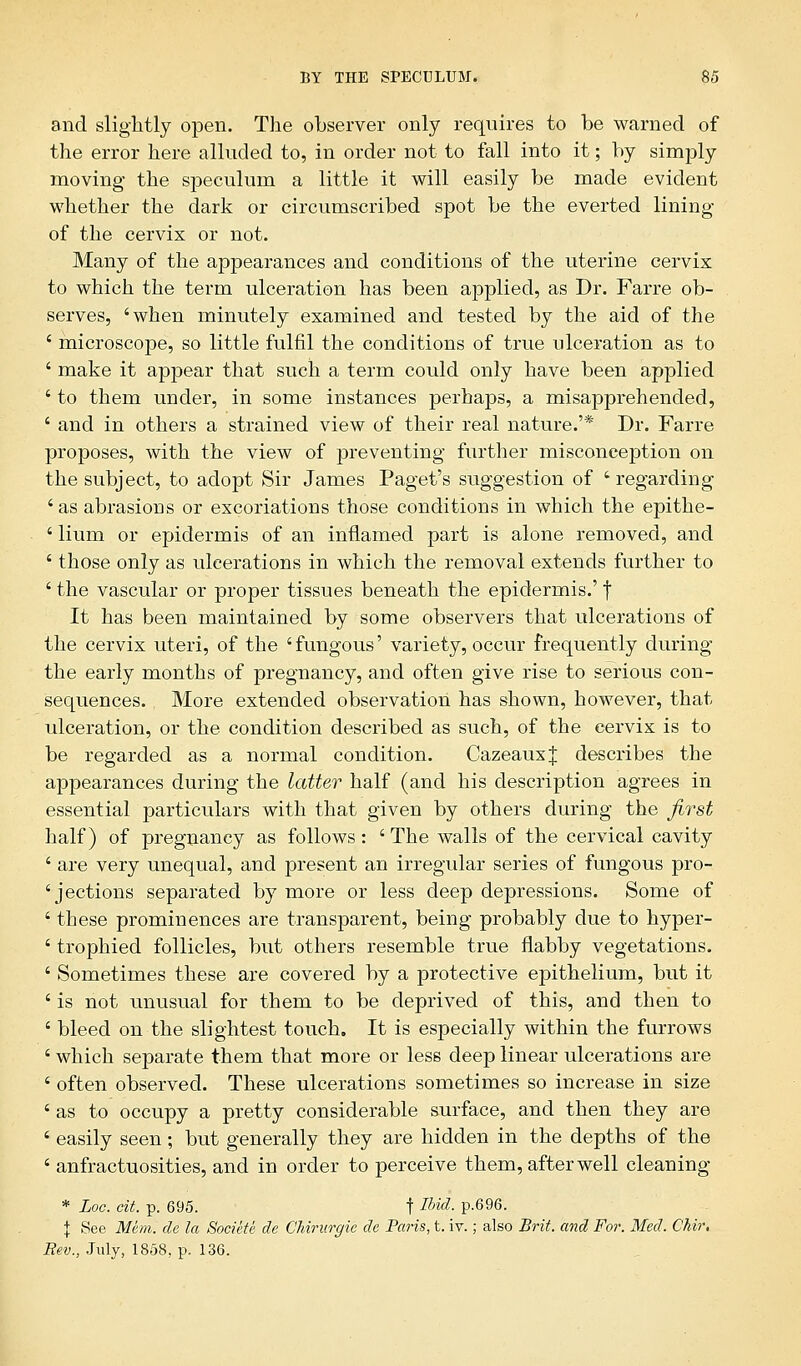 and slightly open. The observer only requires to be warned of the error here alluded to, in order not to fall into it; by simply moving the speculum a little it will easily be made evident whether the dark or circumscribed spot be the everted lining of the cervix or not. Many of the appearances and conditions of the uterine cervix to which the term ulceration has been applied, as Dr. Farre ob- serves, 'when minutely examined and tested by the aid of the ' microscope, so little fulfil the conditions of true ulceration as to ' make it appear that such a term could only have been applied ' to them under, in some instances perhaps, a misapprehended, ' and in others a strained view of their real nature.'* Dr. Farre proposes, with the view of preventing further misconception on the subject, to adopt Sir James Paget's suggestion of ' regarding 'as abrasions or excoriations those conditions in which the epithe- ' Hum or epidermis of an inflamed part is alone removed, and ' those only as ulcerations in which the removal extends further to ' the vascular or proper tissues beneath the epidermis.' | It has been maintained by some observers that ulcerations of the cervix uteri, of the 'fungous' variety, occur frequently during the early months of pregnancy, and often give rise to serious con- sequences. More extended observation has shown, however, that ulceration, or the condition described as such, of the cervix is to be regarded as a normal condition. CazeauxJ describes the appearances during the latter half (and his description agrees in essential particulars with that given by others during the first half) of pregnancy as follows: ' The walls of the cervical cavity ' are very unequal, and present an irregular series of fungous pro- ' jections separated by more or less deep depressions. Some of ' these prominences are transparent, being probably due to hyper- ' trophied follicles, but others resemble true flabby vegetations. ' Sometimes these are covered by a protective epithelium, but it ' is not unusual for them to be deprived of this, and then to ' bleed on the slightest touch. It is especially within the furrows ' which separate them that more or less deep linear ulcerations are ' often observed. These ulcerations sometimes so increase in size ' as to occupy a pretty considerable surface, and then they are ' easily seen; but generally they are hidden in the depths of the ' anfractuosities, and in order to perceive them, after well cleaning * Loc. cit. p. 695. t Ibid- P-696. \ See Mem. de la Societe de Ghirurgie de Paris, t. iv.; also Brit, and For. Med. Chir. Rev., July, 1858, p. 136.