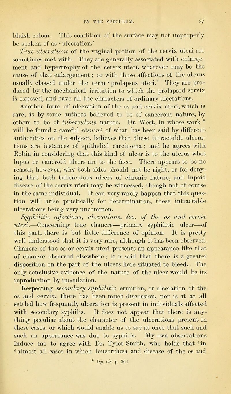 bluish colour. This condition of the surface may not improperly be spoken of as ' ulceration.' True ulcerations of the vaginal portion of the cervix uteri are sometimes met with. They are generally associated with enlarge- ment and hypertrophy of the cervix uteri, whatever may be the cause of that enlargement: or with those affections of the uterus usually classed under the term ' prolapsus uteri.' They are pro- duced by the mechanical irritation to which the prolapsed cervix is exposed, and have all the characters of ordinary ulcerations. Another form of ulceration of the os and cervix uteri, which is rare, is by some authors believed to be of cancerous nature, by others to be of tuberculous nature. Dr. West, in whose work * will be found a careful resume of what has been said by different authorities on the subject, believes that these intractable ulcera- tions are instances of epithelial carcinoma ; and he agrees with Eobin in considering that this kind of ulcer is to the uterus what lupus or cancroid ulcers are to the face. There appears to be no reason, however, why both sides should not be right, or for deny- ing that both tuberculous ulcers of chronic nature, and lupoid disease of the cervix uteri may be witnessed, though not of course in the same individual. It can very rarely happen that this ques- tion will arise practically for determination, these intractable ulcerations being very uncommon. Syphilitic affections, ulcerations, &c, of the os and cervix uteri.—Concerning true chancre—primary syphilitic ulcer—of this part, there is but little difference of opinion. It is pretty well understood that it is very rare, although it has been observed. Chancre of the os or cervix uteri presents an appearance like that of chancre observed elsewhere ; it is said that there is a greater disposition on the part of the ulcers here situated to bleed. - The only conclusive evidence of the nature of the ulcer would be its reproduction by inoculation. Eespecting secondary syphilitic eruption, or ulceration of the os and cervix, there has been much discussion, nor is it at all settled how frequently ulceration is present in individuals affected with secondary syphilis. It does not appear that there is any- thing peculiar about the character of the ulcerations present in these cases, or which would enable us to say at once that such and such an appearance was due to syphilis. My own observations induce me to agree with Dr. Tyler Smith, who holds that ' in ' almost all cases in which leucorrhcea and disease of the os and * Op. cit. p. 361