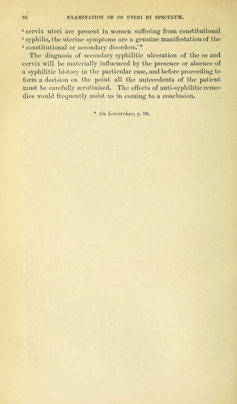 c cervix uteri are present in women suffering from constitutional ' syphilis, the uterine symptoms are a genuine manifestation of the ' constitutional or secondary disorders.' * The diagnosis of secondary syphilitic ulceration of the os and cervix will be materially influenced by the presence or absence of a syphilitic history in the particular case, and before proceeding to form a decision on the point all the antecedents of the patient must be carefully scrutinised. The effects of anti-syphilitic reme- dies would frequently assist us in coming to a conclusion.