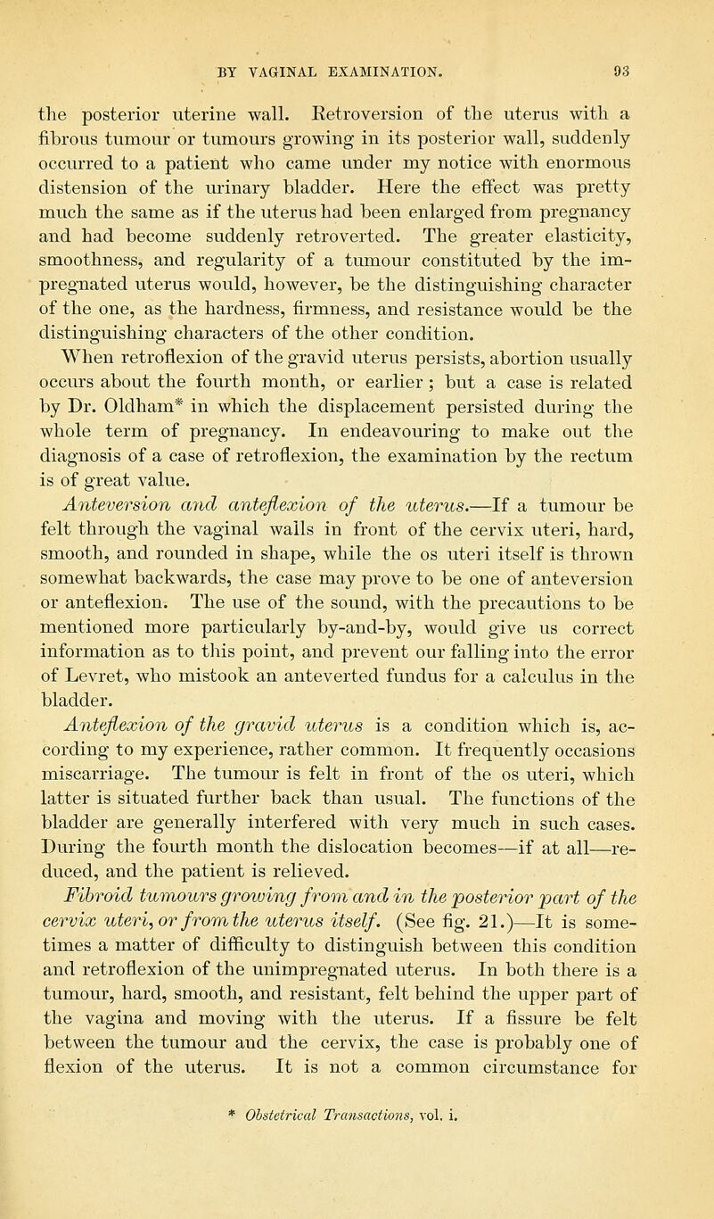 the posterior uterine wall. Eetroversion of the uterus with a fibrous tumour or tumours growing in its posterior wall, suddenly occurred to a patient who came under my notice with enormous distension of the urinary bladder. Here the effect was pretty much the same as if the uterus had been enlarged from pregnancy and had become suddenly retroverted. The greater elasticity, smoothness, and regularity of a tumour constituted by the im- pregnated uterus would, however, be the distinguishing character of the one, as the hardness, firmness, and resistance would be the distinguishing characters of the other condition. When retroflexion of the gravid uterus persists, abortion usually occurs about the fourth month, or earlier; but a case is related by Dr. Oldham* in which the displacement persisted during the whole term of pregnancy. In endeavouring to make out the diagnosis of a case of retroflexion, the examination by the rectum is of great value. Anteversion and anteflexion of the uterus.—If a tumour be felt through the vaginal wails in front of the cervix uteri, hard, smooth, and rounded in shape, while the os uteri itself is thrown somewhat backwards, the case may prove to be one of anteversion or anteflexion. The use of the sound, with the precautions to be mentioned more particularly by-and-by, would give us correct information as to this point, and prevent our falling into the error of Levret, who mistook an anteverted fundus for a calculus in the bladder. Anteflexion of the gravid uterus is a condition which is, ac- cording to my experience, rather common. It frequently occasions miscarriage. The tumour is felt in front of the os uteri, which latter is situated further back than usual. The functions of the bladder are generally interfered with very much in such cases. During the fourth month the dislocation becomes—if at all—re- duced, and the patient is relieved. Fibroid tumours growing from and in the posterior part of the cervix uteri, or from the uterus itself. (See fig. 21.)—It is some- times a matter of difficulty to distinguish between this condition and retroflexion of the unimpregnated uterus. In both there is a tumour, hard, smooth, and resistant, felt behind the upper part of the vagina and moving with the uterus. If a fissure be felt between the tumour and the cervix, the case is probably one of flexion of the uterus. It is not a common circumstance for * Obstetrical Transactions, vol. i.