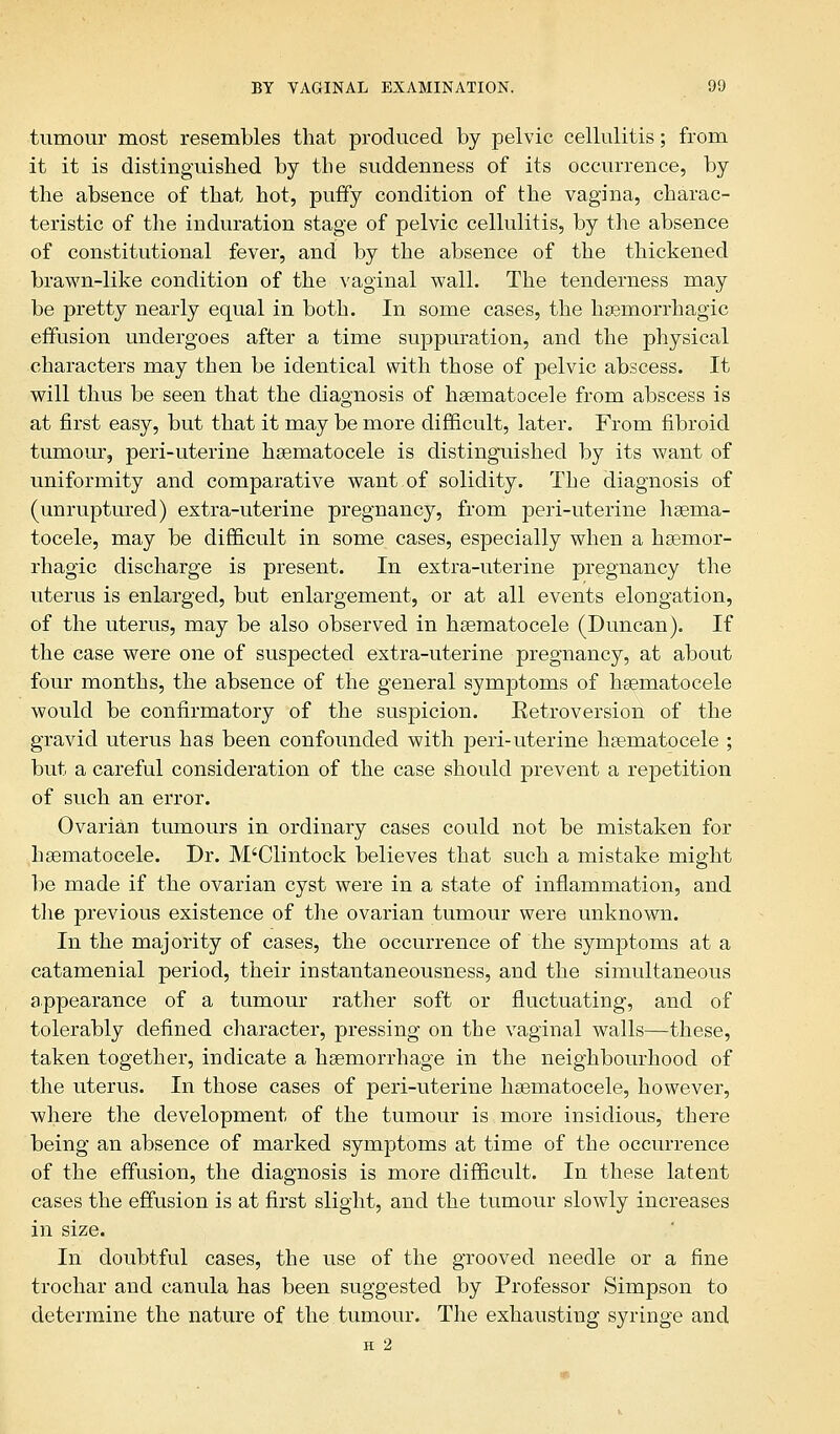 tumour most resembles that produced by pelvic cellulitis; from it it is distinguished by the suddenness of its occurrence, by the absence of that hot, puffy condition of the vagina, charac- teristic of the induration stage of pelvic cellulitis, by the absence of constitutional fever, and by the absence of the thickened brawn-like condition of the vaginal wall. The tenderness may be pretty nearly equal in both. In some cases, the hemorrhagic effusion undergoes after a time suppuration, and the physical characters may then be identical with those of pelvic abscess. It will thus be seen that the diagnosis of hsematocele from abscess is at first easy, but that it may be more difficult, later. From fibroid tumour, peri-uterine hsematocele is distinguished by its want of uniformity and comparative want of solidity. The diagnosis of (unruptured) extra-uterine pregnancy, from peri-uterine hsema- tocele, may be difficult in some cases, especially when a hsemor- rhagic discharge is present. In extra-uterine pregnancy the uterus is enlarged, but enlargement, or at all events elongation, of the uterus, may be also observed in hsematocele (Duncan). If the case were one of suspected extra-uterine pregnancy, at about four months, the absence of the general symptoms of hsematocele would be confirmatory of the suspicion. Eetroversion of the gravid uterus has been confounded with peri-uterine hsematocele ; but a careful consideration of the case should prevent a repetition of such an error. Ovarian tumours in ordinary cases could not be mistaken for hsematocele. Dr. M'Clintock believes that such a mistake might be made if the ovarian cyst were in a state of inflammation, and the previous existence of the ovarian tumour were unknown. In the majority of cases, the occurrence of the symptoms at a catamenial period, their instantaneousness, and the simultaneous appearance of a tumour rather soft or fluctuating, and of tolerably defined character, pressing on the vaginal walls—these, taken together, indicate a hsemorrhage in the neighbourhood of the uterus. In those cases of peri-uterine hsematocele, however, where the development of the tumour is more insidious, there being an absence of marked symptoms at time of the occurrence of the effusion, the diagnosis is more difficult. In these latent cases the effusion is at first slight, and the tumour slowly increases in size. In doubtful cases, the use of the grooved needle or a fine trochar and canula has been suggested by Professor Simpson to determine the nature of the tumour. The exhausting syringe and H 2