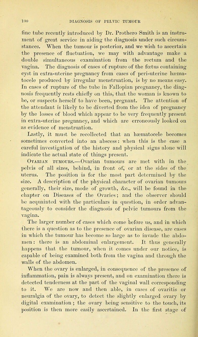 fine tube recently introduced by Dr. Prothero Smith is an instru- ment of great service in aiding the diagnosis under such circum- stances. When the tumour is posterior, and we wish to ascertain the presence of fluctuation, we may with advantage make a double simultaneous examination from the rectum and the vagina. The diagnosis of cases of rupture of the foetus containing cyst in extra-uterine pregnancy from cases of peri-uterine hsema- tocele produced by irregular menstruation, is by no means easy. In cases of rupture of the tube in Fallopian pregnancy, the diag- nosis frequently rests chiefly on this, that the woman is known to be, or suspects herself to have been, pregnant. The attention of the attendant is likely to be diverted from the idea of pregnancy by the losses of blood which appear to be very frequently present in extra-uterine pregnancy, and which are erroneously looked on as evidence of menstruation. Lastly, it must be recollected that an hematocele becomes sometimes converted into an abscess: when this is the case a careful investigation of the history and physical signs alone will indicate the actual state of things present. Ovarian tumours.—Ovarian tumours are met with in the pelvis of all sizes, behind, in front of, or at the sides of the uterus. The position is for the most part determined by the size. A description of the physical character of ovarian tumours generally, their size, mode of growth, &c, will be found in the chapter on Diseases of the Ovaries; and the observer should be acquainted with the particulars in question, in order advan- tageously to consider the diagnosis of pelvic tumours from the vagina. The larger number of cases which come before us, and in which there is a question as to the presence of ovarian disease, are cases in which the tumour has become so large as to invade the abdo- men : there is an abdominal enlargement. It thus generally happens that the tumour, when it comes under our notice, is capable of being examined both from the vagina and through the walls of the abdomen. When the ovary is enlarged, in consequence of the presence of inflammation, pain is always present, and on examination there is detected tenderness at the part of the vaginal wall corresponding to it. We are now and then able, in cases of ovaritis or neuralgia of the ovary, to detect the slightly enlarged ovary by digital examination ; the ovary being sensitive to the touch, its position is then more easily ascertained. In the first stage of