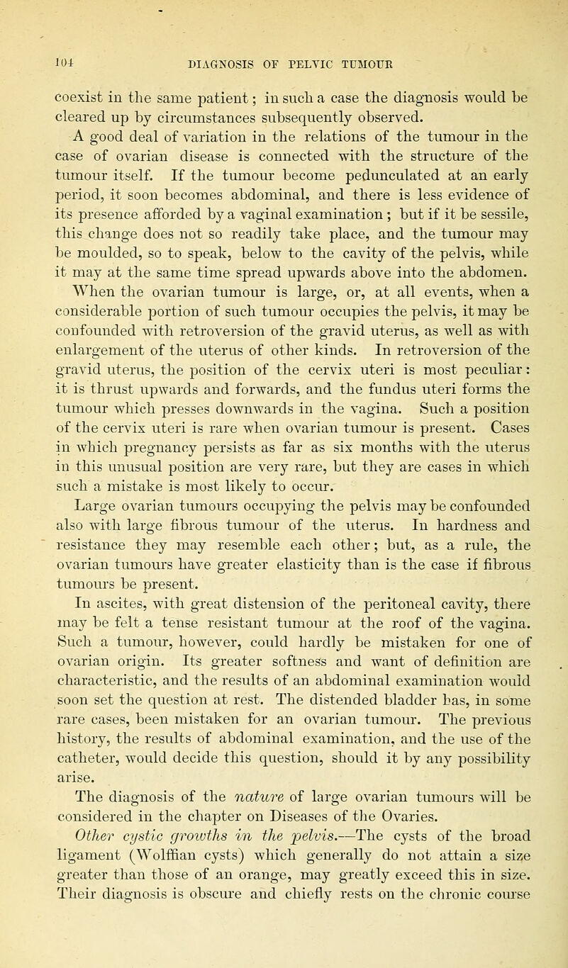 coexist in the same patient; in such a case the diagnosis would be cleared up by circumstances subsequently observed. A good deal of variation in the relations of the tumour in the case of ovarian disease is connected with the structure of the tumour itself. If the tumour become pedunculated at an early period, it soon becomes abdominal, and there is less evidence of its presence afforded by a vaginal examination; but if it be sessile, this change does not so readily take place, and the tumour may be moulded, so to speak, below to the cavity of the pelvis, while it may at the same time spread upwards above into the abdomen. When the ovarian tumour is large, or, at all events, when a considerable portion of such tumour occupies the pelvis, it may be confounded with retroversion of the gravid uterus, as well as with enlargement of the uterus of other kinds. In retroversion of the gravid uterus, the position of the cervix uteri is most peculiar: it is thrust upwards and forwards, and the fundus uteri forms the tumour which presses downwards in the vagina. Such a position of the cervix uteri is rare when ovarian tumour is present. Cases in which pregnancy persists as far as six months with the uterus in this unusual position are very rare, but they are cases in which such a mistake is most likely to occur.' Large ovarian tumours occupying the pelvis may be confounded also with large fibrous tumour of the uterus. In hardness and resistance they may resemble each other; but, as a rule, the ovarian tumours have greater elasticity than is the case if fibrous tumours be present. In ascites, with great distension of the peritoneal cavity, there may be felt a tense resistant tumour at the roof of the vagina. Such a tumour, however, could hardly be mistaken for one of ovarian origin. Its greater softness and want of definition are characteristic, and the results of an abdominal examination would soon set the question at rest. The distended bladder has, in some rare cases, been mistaken for an ovarian tumour. The previous history, the results of abdominal examination, and the use of the catheter, would decide this question, should it by any possibility arise. The diagnosis of the nature of large ovarian tumours will be considered in the chapter on Diseases of the Ovaries. Other cystic groivths in the 'pelvis.—The cysts of the broad ligament (Wolffian cysts) which generally do not attain a size greater than those of an orange, may greatly exceed this in size. Their diagnosis is obscure and chiefly rests on the chronic course