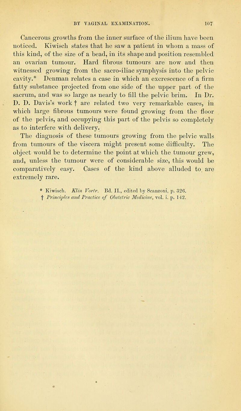 Cancerous growths from the inner surface of the ilium have been noticed. Kiwisch states that he saw a patient in whom a mass of this kind, of the size of a bead, in its shape and position resembled an ovarian tumour. Hard fibrous tumours are now and then witnessed growing from the sacro-iliac symphysis into the pelvic cavity.* Denman relates a case in which an excrescence of a firm fatty substance projected from one side of the upper part of the sacrum, and was so large as nearly to fill the pelvic brim. In Dr. D. D. Davis's work f are related two very remarkable cases, in which large fibrous tumours were found growing from the floor of the pelvis, and occupying this part of the pelvis so completely as to interfere with delivery. The diagnosis of these tumours growing from the pelvic walls from tumours of the viscera might present some difficulty. The object would be to determine the point at which the tumour grew, and, unless the tumour were of considerable size, this would be comparatively easy. Cases of the kind above alluded to, are extremely rare. * Kiwisch. Klin Vortr. Bd. II., edited by Scanzoni, p. 326. ■J Principles and Practice of Obstetric Medicine, vol. i. p. 142.