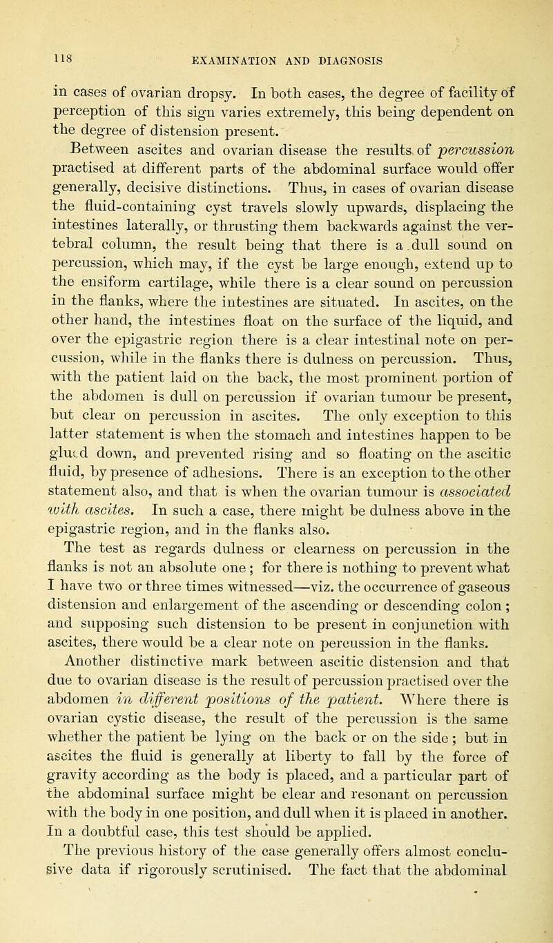 in cases of ovarian dropsy. In both cases, the degree of facility of perception of this sign varies extremely, this being dependent on the degree of distension present. Between ascites and ovarian disease the results of percussion practised at different parts of the abdominal surface would offer generally, decisive distinctions. Thus, in cases of ovarian disease the fluid-containing cyst travels slowly upwards, displacing the intestines laterally, or thrusting them backwards against the ver- tebral column, the result being that there is a.dull sound on percussion, which may, if the cyst be large enough, extend up to the ensiform cartilage, while there is a clear sound on percussion in the flanks, where the intestines are situated. In ascites, on the other hand, the intestines float on the surface of the liquid, and over the epigastric region there is a clear intestinal note on per- cussion, while in the flanks there is dulness on percussion. Thus, with the patient laid on the back, the most prominent portion of the abdomen is dull on percussion if ovarian tumour be present, but clear on percussion in ascites. The only exception to this latter statement is when the stomach and intestines happen to be glued down, and prevented rising and so floating on the ascitic fluid, by presence of adhesions. There is an exception to the other statement also, and that is when the ovarian tumour is associated tuith ascites. In such a case, there might be dulness above in the epigastric region, and in the flanks also. The test as regards dulness or clearness on percussion in the flanks is not an absolute one ; for there is nothing to prevent what I have two or three times witnessed—viz. the occurrence of gaseous distension and enlargement of the ascending or descending colon; and supposing such distension to be present in conjunction with ascites, there would be a clear note on percussion in the flanks. Another distinctive mark between ascitic distension and that due to ovarian disease is the result of percussion practised over the abdomen in different positions of the patient. Where there is ovarian cystic disease, the result of the percussion is the same whether the patient be lying on the back or on the side; but in ascites the fluid is generally at liberty to fall by the force of gravity according as the body is placed, and a particular part of the abdominal surface might be clear and resonant on percussion with the body in one position, and dull when it is placed in another. In a doubtful case, this test should be applied. The previous history of the case generally offers almost conclu- sive data if rigorously scrutinised. The fact that the abdominal