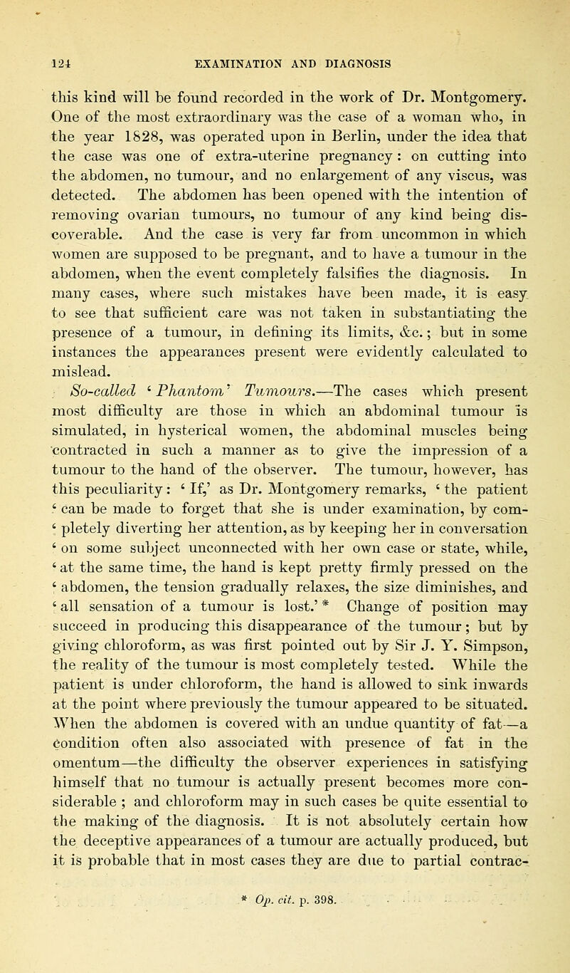 this kind will be found recorded in the work of Dr. Montgomery. One of the most extraordinary was the case of a woman who, in the year 1828, was operated upon in Berlin, under the idea that the case was one of extra-uterine pregnancy : on cutting into the abdomen, no tumour, and no enlargement of any viscus, was detected. The abdomen has been opened with the intention of removing ovarian tumours, no tumour of any kind being dis- coverable. And the case is very far from uncommon in which women are supposed to be pregnant, and to have a tumour in the abdomen, when the event completely falsifies the diagnosis. In many cases, where such mistakes have been made, it is easy to see that sufficient care was not taken in substantiating the presence of a tumour, in defining its limits, &c.; but in some instances the apjjearances present were evidently calculated to mislead. • So-called ' Phantom' Tumours.—The cases which present most difficulty are those in which an abdominal tumour is simulated, in hysterical women, the abdominal muscles being contracted in such a manner as to give the impression of a tumour to the hand of the observer. The tumour, however, has this peculiarity: ' If,' as Dr. Montgomery remarks, ' the patient ' can be made to forget that she is under examination, by com- ' pletely diverting her attention, as by keeping her in conversation f on some subject unconnected with her own case or state, while, ' at the same time, the hand is kept pretty firmly pressed on the ' abdomen, the tension gradually relaxes, the size diminishes, and ' all sensation of a tumour is lost.' * Change of position may succeed in producing this disappearance of the tumour; but by giving chloroform, as was first pointed out by Sir J. Y. Simpson, the reality of the tumour is most completely tested. While the patient is under chloroform, the hand is allowed to sink inwards at the point where previously the tumour appeared to be situated. When the abdomen is covered with an undue quantity of fat—a Condition often also associated with presence of fat in the omentum—the difficulty the observer experiences in satisfying himself that no tumour is actually present becomes more con- siderable ; and chloroform may in such cases be quite essential to the making of the diagnosis. It is not absolutely certain how the deceptive appearances of a tumour are actually produced, but it is probable that in most cases they are due to partial contrac- * Oj). cit. p. 398. • •