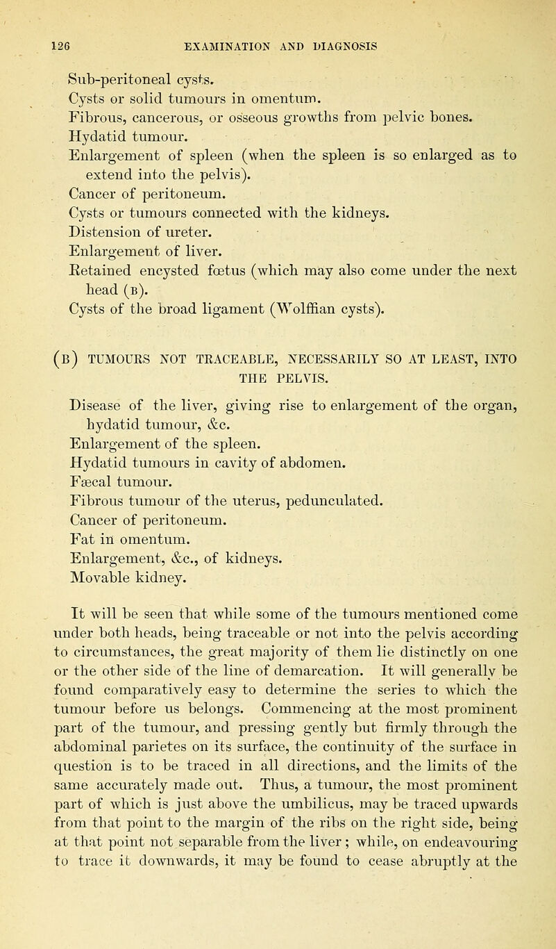 Sub-peritoneal cysts. Cysts or solid tumours in omentum. Fibrous, cancerous, or osseous growths from pelvic bones. Hydatid tumour. Enlargement of spleen (when the spleen is so enlarged as to extend into the pelvis). Cancer of peritoneum. Cysts or tumours connected with the kidneys. Distension of ureter. Enlargement of liver. Eetaiued encysted foetus (which may also come under the next head (b). Cysts of the broad ligament (Wolffian cysts). (b) tumours not traceable, necessarily so at least, into the pelvis. Disease of the liver, giving rise to enlargement of the organ, hydatid tumour, &c. Enlargement of the spleen. Hydatid tumours in cavity of abdomen. Faecal tumour. Fibrous tumour of the uterus, pedunculated. Cancer of peritoneum. Fat in omentum. Enlargement, &c, of kidneys. Movable kidney. It will be seen that while some of the tumours mentioned come under both heads, being traceable or not into the pelvis according to circumstances, the great majority of them lie distinctly on one or the other side of the line of demarcation. It will generally be found comparatively easy to determine the series to which the tumour before us belongs. Commencing at the most prominent part of the tumour, and pressing gently but firmly through the abdominal parietes on its surface, the continuity of the surface in question is to be traced in all directions, and the limits of the same accurately made out. Thus, a tumour, the most prominent part of which is just above the umbilicus, may be traced upwards from that point to the margin of the ribs on the right side, being at that point not separable from the liver; while, on endeavouring to trace it downwards, it may be found to cease abruptly at the