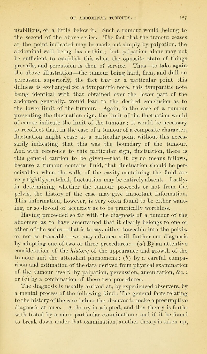 umbilicus, or a little below it. Such a tumour would belong to the second of the above series. The fact that the tumour ceases at the point indicated may be made out simply by palpation, the abdominal wall being lax or thin; but palpation alone may not be sufficient to establish this when the opposite state of things prevails, and percussion is then of service. Thus—to take again the above illustration—the tumour being hard, firm, and dull on percussion superiorly, the fact that at a particular point this dulness is exchanged for a tympanitic note, this tympanitic note being identical with that obtained over the lower part of the abdomen generally, would lead to the desired conclusion as to the lower limit of the tumour. Again, in the case of a tumour presenting the fluctuation sign, the limit of the fluctuation would of course indicate the limit of the tumour ; it would be necessary to recollect that, in the case of a tumour of a composite character, fluctuation might cease at a particular point without this neces- sarily indicating that this was the boundary of the tumour. And with reference to this particular sign, fluctuation, there is this general caution to be given—that it by no means follows, because a tumour contains fluid, that fluctuation should be per- ceivable : when the walls of the cavity containing the fluid are very tightly stretched, fluctuation may be entirely absent. Lastly, in determining whether the tumour proceeds or not from the pelvis, the history of the case may give important information. This information, however, is very often found to be either want- ing, or so devoid of accuracy as to be practically worthless. Having proceeded so far with the diagnosis of a tumour of the abdomen as to have ascertained that it clearly belongs to one or other of the series—that is to say, either traceable into the pelvis, or not so traceable—we may advance still further our diagnosis by adopting one of two or three procedures :—(a) By an attentive consideration of the history of the appearance and growth of the tumour and the attendant phenomena; (b) by a careful compa- rison and estimation of the data derived from physical examination of the tumour itself, by palpation, percussion, auscultation, &c.; or (c) by a combination of these two procedures. The diagnosis is usually arrived at, by experienced observers, by a mental process of the following kind : The general facts relating to the history of the case induce the observer to make a presumptive diagnosis at once. A theory is adopted, and this theory is forth- with tested by a more particular examination ; and if it be found to break down under that examination, another theory is taken up,