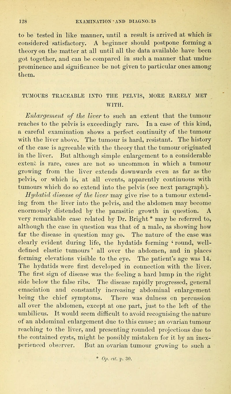 to be tested in like manner, until a result is arrived at which is considered satisfactory. A beginner should postpone forming a theory on the matter at all until all the data available have been got together, and can be compared in such a manner that undue prominence and significance be not given to particular ones among them. TUMOURS TRACEABLE INTO THE PELVIS, MORE RARELY MET WITH. Enlargement of the liver to such an extent that the tumour reaches to the pelvis is exceedingly rare. In a case of this kind, a careful examination shows a perfect continuity of the tumour with the liver above. The tumour is hard, resistant. The history of the case is agreeable with the theory that the tumour originated in the liver. But although simple enlargement to a considerable extent is rare, cases are not so uncommon in which a tumour growing from the liver extends downwards even as far as the pelvis, or which is, at all events, apparently continuous with tumours which do so extend into the pelvis (see next paragraph). Hydatid disease of the liver may give rise to a tumour extend- ing from the liver into the pelvis, and the abdomen may become enormously distended by the parasitic growth in question. A very remarkable case related by Dr. Bright * may be referred to, although the case in question was that of a male, as showing how far the disease in question may go. The nature of the case was clearly evident during life, the hydatids forming ' round, well- defined elastic tumours ' all over the abdomen, and in places forming elevations visible to the eye. The patient's age was 14. The hydatids were first developed in connection with the liver. The first sign of disease was the feeling a hard lump in the right side below the false ribs. The disease rapidly progressed, general emaciation and constantly increasing abdominal enlargement being the chief symptoms. There was dulness on percussion all over the abdomen, except at one part, just to the left of the umbilicus. It would seem difficult to avoid recognising: the nature of an abdominal enlargement due to this cause; an ovarian tumour reaching to the liver, and presenting rounded projections due to the contained cysts, might be possibly mistaken for it by an inex- perienced observer. But an ovarian tumour growing to such a * Op. at. p. 30.