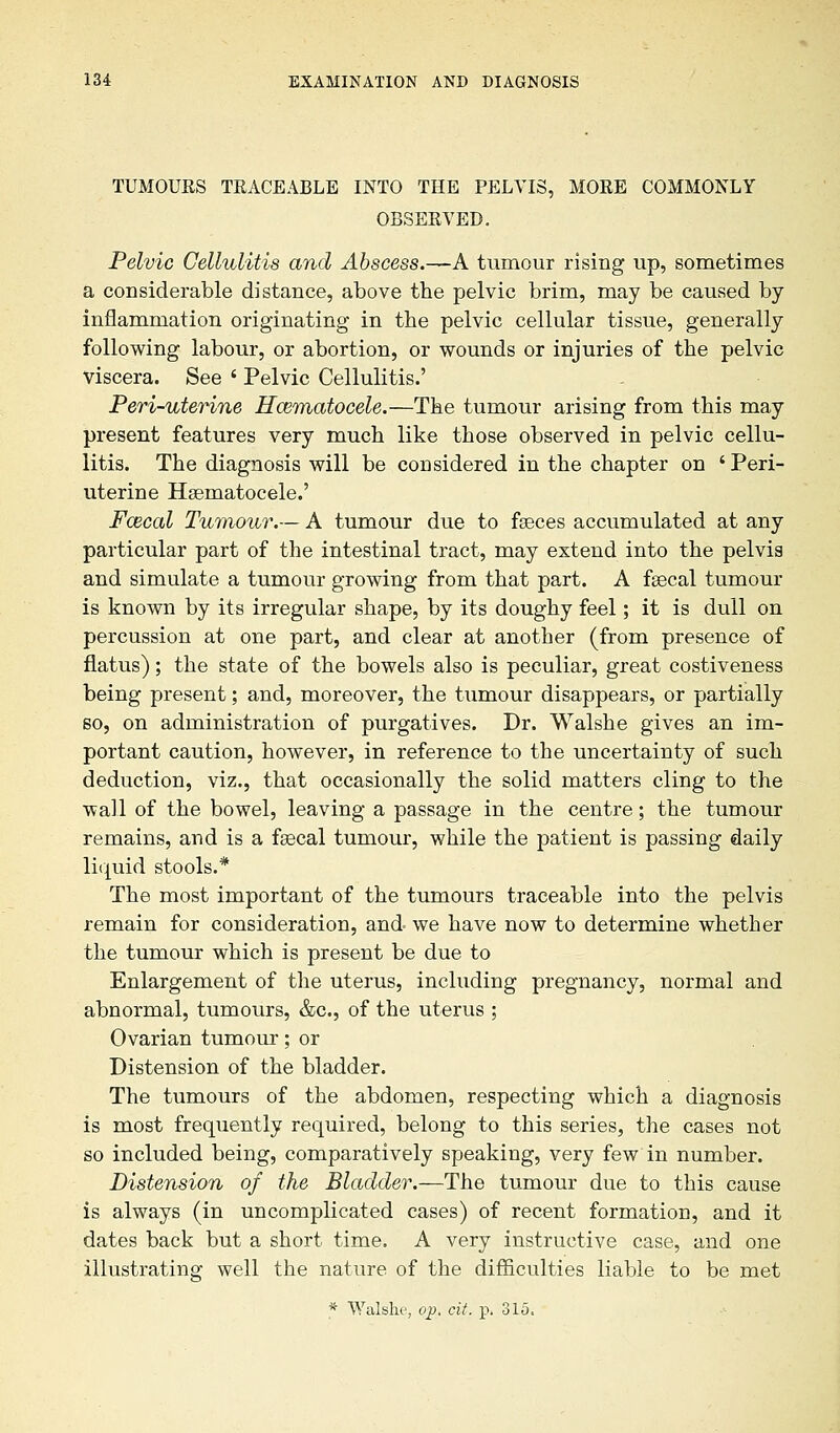 TUMOUES TEACEABLE INTO THE PELVIS, MOEE COMMONLY OBSEEVED. Pelvic Cellulitis and Abscess.—A tumour rising up, sometimes a considerable distance, above the pelvic brim, may be caused by inflammation originating in the pelvic cellular tissue, generally following labour, or abortion, or wounds or injuries of the pelvic viscera. See ' Pelvic Cellulitis.' Peri-uterine Hcematocele.—The tumour arising from this may present features very much like those observed in pelvic cellu- litis. The diagnosis will be considered in the chapter on ' Peri- uterine Hematocele.' Fcecal Tumour.— A tumour due to faeces accumulated at any particular part of the intestinal tract, may extend into the pelvis and simulate a tumour growing from that part. A fsecal tumour is known by its irregular shape, by its doughy feel; it is dull on percussion at one part, and clear at another (from presence of flatus); the state of the bowels also is peculiar, great costiveness being present; and, moreover, the tumour disappears, or partially so, on administration of purgatives. Dr. Walshe gives an im- portant caution, however, in reference to the uncertainty of such deduction, viz., that occasionally the solid matters cling to the wall of the bowel, leaving a passage in the centre; the tumour remains, and is a faecal tumour, while the patient is passing daily liquid stools.* The most important of the tumours traceable into the pelvis remain for consideration, and- we have now to determine whether the tumour which is present be due to Enlargement of the uterus, including pregnancy, normal and abnormal, tumours, &c, of the uterus ; Ovarian tumour; or Distension of the bladder. The tumours of the abdomen, respecting which a diagnosis is most frequently required, belong to this series, the cases not so included being, comparatively speaking, very few in number. Distension of the Bladder.—The tumour due to this cause is always (in uncomplicated cases) of recent formation, and it dates back but a short time. A very instructive case, and one illustrating well the nature of the difficulties liable to be met * Walshe, op. cit. p, 315.