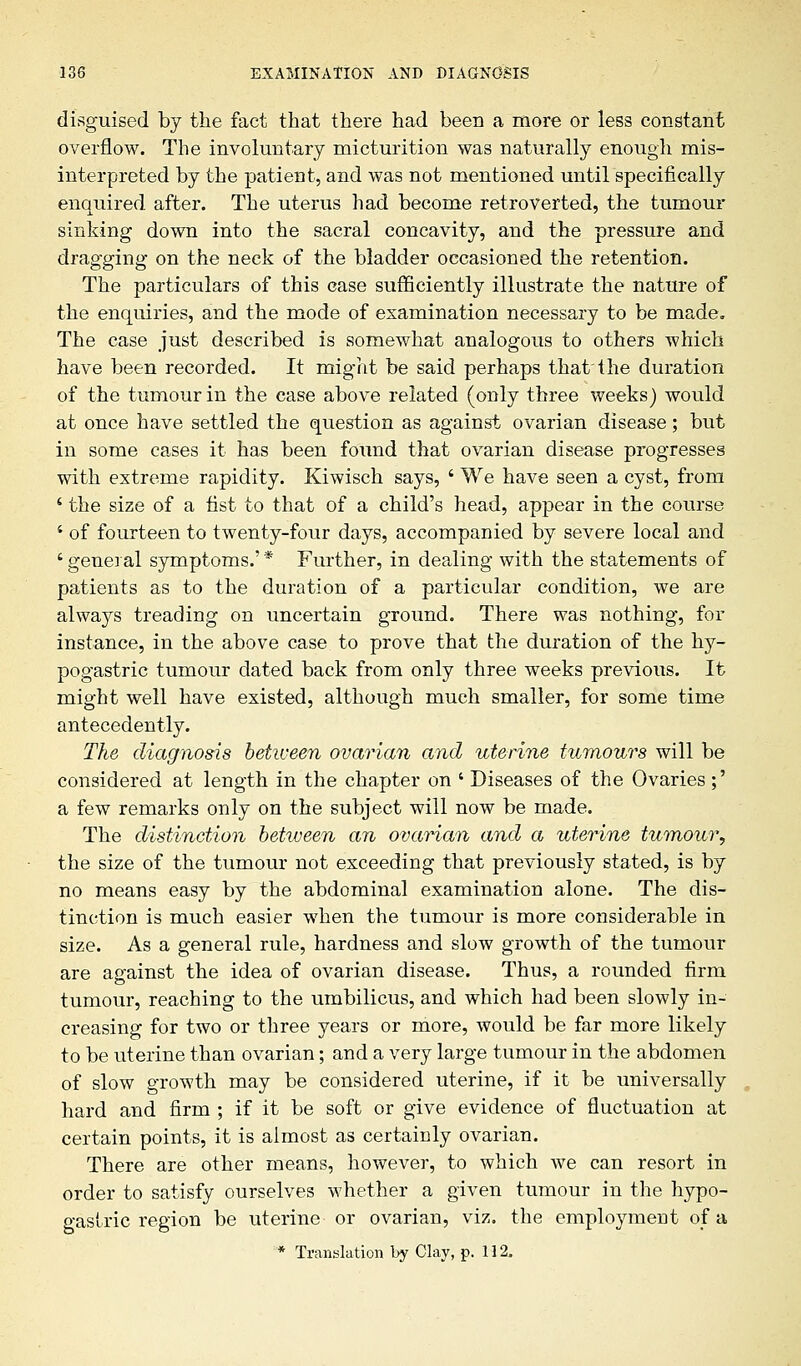 disguised by the fact that there had been a more or less constant overflow. The involuntary micturition was naturally enough mis- interpreted by the patient, and was not mentioned until specifically enquired after. The uterus had become retro verted, the tumour sinking down into the sacral concavity, and the pressure and dragging on the neck of the bladder occasioned the retention. The particulars of this case sufficiently illustrate the nature of the enquiries, and the mode of examination necessary to be made* The case just described is somewhat analogous to others which have been recorded. It might be said perhaps that the duration of the tumour in the case above related (only three weeks) would at once have settled the question as against ovarian disease; but in some cases it has been found that ovarian disease progresses with extreme rapidity. Kiwisch says, ' We have seen a cyst, from ' the size of a fist to that of a child's head, appear in the course ' of fourteen to twenty-four days, accompanied by severe local and ' general symptoms.' * Further, in dealing with the statements of patients as to the duration of a particular condition, we are always treading on uncertain ground. There was nothing, for instance, in the above case to prove that the duration of the hy- pogastric tumour dated back from only three weeks previous. It might well have existed, although much smaller, for some time antecedently. The diagnosis between ovarian and uterine tumours will be considered at length in the chapter on ' Diseases of the Ovaries;' a few remarks only on the subject will now be made. The distinction between an ovarian and a uterine tumour, the size of the tumour not exceeding that previously stated, is by no means easy by the abdominal examination alone. The dis- tinction is much easier when the tumour is more considerable in size. As a general rule, hardness and slow growth of the tumour are against the idea of ovarian disease. Thus, a rounded firm tumour, reaching to the umbilicus, and which had been slowly in- creasing for two or three years or more, would be far more likely to be uterine than ovarian; and a very large tumour in the abdomen of slow growth may be considered uterine, if it be universally hard and firm ; if it be soft or give evidence of fluctuation at certain points, it is almost as certainly ovarian. There are other means, however, to which we can resort in order to satisfy ourselves whether a given tumour in the hypo- gastric region be uterine or ovarian, viz. the employment of a * Translation by Clay, p. 112,