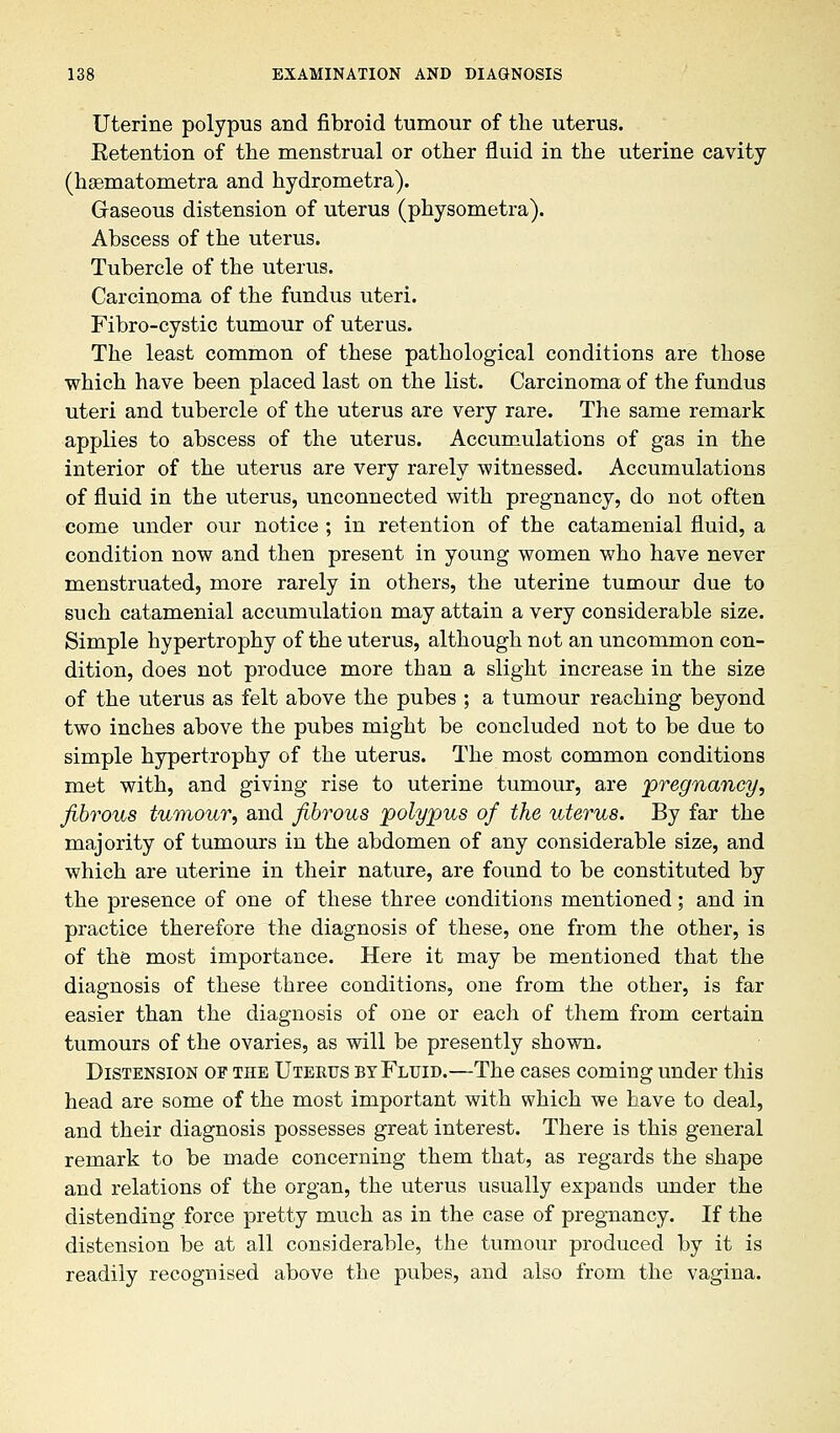 Uterine polypus and fibroid tumour of the uterus. Eetention of the menstrual or other fluid in the uterine cavity (hsematometra and hydrometra). Graseous distension of uterus (physometra). Abscess of the uterus. Tubercle of the uterus. Carcinoma of the fundus uteri. Fibro-cystic tumour of uterus. The least common of these pathological conditions are those which have been placed last on the list. Carcinoma of the fundus uteri and tubercle of the uterus are very rare. The same remark applies to abscess of the uterus. Accumulations of gas in the interior of the uterus are very rarely witnessed. Accumulations of fluid in the uterus, unconnected with pregnancy, do not often come under our notice ; in retention of the catamenial fluid, a condition now and then present in young women who have never menstruated, more rarely in others, the uterine tumour due to such catamenial accumulation may attain a very considerable size. Simple hypertrophy of the uterus, although not an uncommon con- dition, does not produce more than a slight increase in the size of the uterus as felt above the pubes ; a tumour reaching beyond two inches above the pubes might be concluded not to be due to simple hypertrophy of the uterus. The most common conditions met with, and giving rise to uterine tumour, are pregnancy, fibrous tumour, and fibrous polypus of the uterus. By far the majority of tumours in the abdomen of any considerable size, and which are uterine in their nature, are found to be constituted by the presence of one of these three conditions mentioned; and in practice therefore the diagnosis of these, one from the other, is of the most importance. Here it may be mentioned that the diagnosis of these three conditions, one from the other, is far easier than the diagnosis of one or each of them from certain tumours of the ovaries, as will be presently shown. Distension of the Uterus by Fluid.—The cases coming under this head are some of the most important with which we have to deal, and their diagnosis possesses great interest. There is this general remark to be made concerning them that, as regards the shape and relations of the organ, the uterus usually expands under the distending force pretty much as in the case of pregnancy. If the distension be at all considerable, the tumour produced by it is readily recognised above the pubes, and also from the vagina.