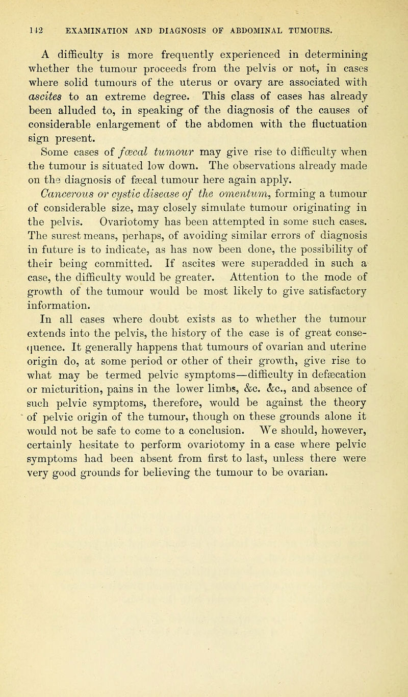 A difficulty is more frequently experienced in determining whether the tumour proceeds from the pelvis or not, in cases where solid tumours of the uterus or ovary are associated with ascites to an extreme degree. This class of cases has already been alluded to, in speaking of the diagnosis of the causes of considerable enlargement of the abdomen with the fluctuation sign present. Some cases of /cecal tumour may give rise to difficulty when the tumour is situated low down. The observations already made on the diagnosis of fsscal tumour here again apply. Cancerous or cystic disease of the omentum, forming a tumour of considerable size, may closely simulate tumour originating in the pelvis. Ovariotomy has been attempted in some such cases. The surest means, perhaps, of avoiding similar errors of diagnosis in future is to indicate, as has now been done, the possibility of their being committed. If ascites were superadded in such a case, the difficulty would be greater. Attention to the mode of growth of the tumour would be most likely to give satisfactory information. In all cases where doubt exists as to whether the tumour extends into the pelvis, the history of the case is of great conse- quence. It generally happens that tumours of ovarian and uterine origin do, at some period or other of their growth, give rise to what may be termed pelvic symptoms—difficulty in defsecation or micturition, pains in the lower limbs, &c. &c, and absence of such pelvic symptoms, therefore, would be against the theory of pelvic origin of the tumour, though on these grounds alone it would not be safe to come to a conclusion. We should, however, certainly hesitate to perform ovariotomy in a case where pelvic symptoms had been absent from first to last, unless there were very good grounds for believing the tumour to be ovarian.
