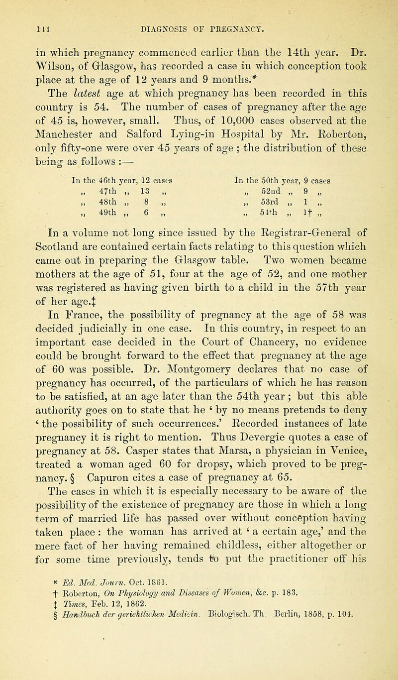 in which pregnancy commenced earlier than the 14th year. Dr. Wilson, of Glasgow, has recorded a case in which conception took place at the age of 12 years and 9 months.* The latest age at which pregnancy has been recorded in this country is 54. The number of cases of pregnancy after the age of 45 is, however, small. Thus, of 10,000 cases observed at the Manchester and Salford Lying-in Hospital by Mr. Eoberton, only fifty-one were over 45 years of age ; the distribution of these being as follows :— In the 46th year, 12 cases In the 50th year, 9 cases „ 47th „ 13 „ „ 52nd „ 9 „ „ 48th „ 8 ,, „ 53rd „ 1 „ „ 49th „ 6 „ „ 54*h „ If „ In a volume not long since issued by the Registrar-General of Scotland are contained certain facts relating to this question which came out in preparing the Glasgow table. Two women became mothers at the age of 51, four at the age of 52, and one mother was registered as having given birth to a child in the 57th year of her age4 In France, the possibility of pregnancy at the age of 58 was decided judicially in one case. In this country, in respect to an important case decided in the Court of Chancery, no evidence could be brought forward to the effect that pregnancy at the age of 60 was possible. Dr. Montgomery declares that no case of pregnancy has occurred, of the particulars of which he has reason to be satisfied, at an age later than the 54th year ; but this able authority goes on to state that he ' by no means pretends to deny * the possibility of such occurrences.' Recorded instances of late pregnancy it is right to mention. Thus Devergie quotes a case of pregnancy at 58. Casper states that Marsa, a physician in Venice, treated a woman aged 60 for dropsy, which proved to be preg- nancy. § Capuron cites a case of pregnancy at 65. The cases in which it is especially necessary to be aware of the possibility of the existence of pregnancy are those in which a long term of married life has passed over without conception having taken place : the woman has arrived at ' a certain age,' and the mere fact of her having remained childless, either altogether or for some time previously, tends t?o put the practitioner off his * Ed. Med. Joum. Oct. 1861. f Roberton, On Physiology and Diseases of Women, &c. p. 183. \ Times, Feb. 12, 1862. § Handbuch dcr gerichtlklien Mcdicin. Biologisch. Th. Berlin, 1858, p. 101.