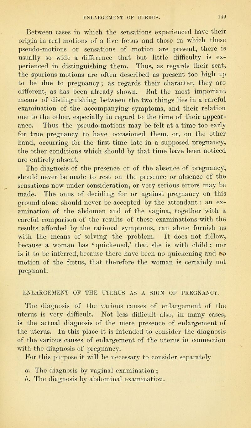 Between cases in which the sensations experienced have their origin in real motions of a live fetus and those in which these pseudo-motions or sensations of motion are present, there is usually so wide a difference that but little difficulty is ex- perienced in distinguishing them. Thus, as regards their seat, the spurious motions are often described as present too high up to be due to pregnancy; as regards their character, they are different, as has been already shown. But the most important means of distinguishing between the two things lies in a careful examination of the accompanying symptoms, and their relation one to the other, especially in regard to the time of their appear- ance. Thus the pseudo-motions may be felt at a time too early for true pregnancy to have occasioned them, or, on the other hand, occurring for the first time late in a supposed pregnancy, the other conditions which should by that time have been noticed are entirely absent. The diagnosis of the presence or of the absence of pregnancy, should never be made to rest on the presence or absence of the sensations now under consideration, or very serious errors may be made. The onus of deciding for or against pregnancy on this ground alone should never be accepted by the attendant: an ex- amination of the abdomen and of the vagina, together with a careful comparison of the results of these examinations with the results afforded by the rational symptoms, can alone furnish us with the means of solving the problem. It does not follow, because a woman has ' quickened,' that she is with child ; nor is it to be inferred, because there have been no quickening and so motion of the fcetus, that therefore the woman is certainly not pregnant. ENLAEGEMENT OP THE UTEEUS AS A SIGN OF PREGNANCY. The diagnosis of the various causes of enlargement of the uterus is very difficult. Not less difficult also, in many cases, is the actual diagnosis of the mere presence of enlargement of the uterus. In this place it is intended to consider the diagnosis of the various causes of enlargement of the uterus in connection with the diagnosis of pregnancy. For this purpose it will be necessary to consider separately or. The diagnosis by vaginal examination ; b. The diagnosis by abdominal examination,