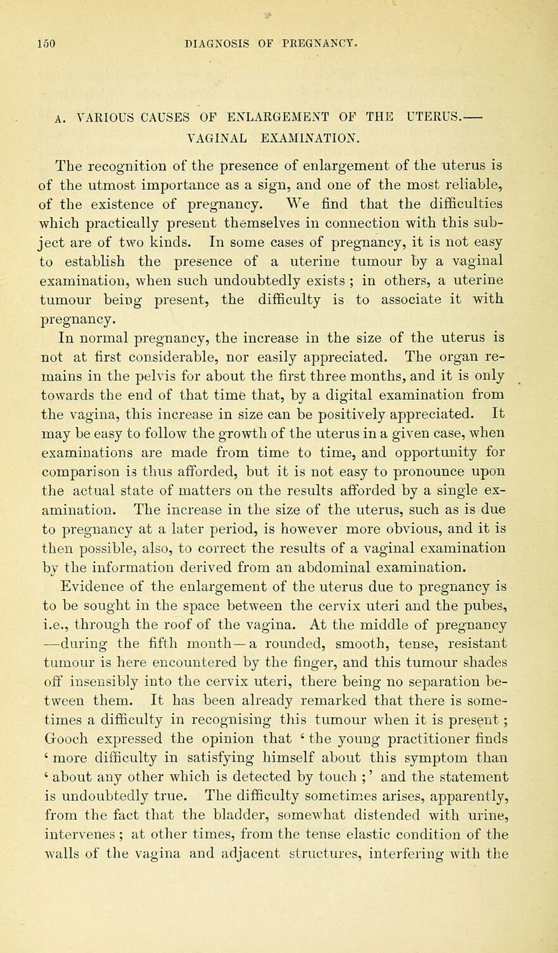 A. VARIOUS CAUSES OF ENLARGEMENT OP THE UTERUS. VAGINAL EXAMINATION. The recognition of the presence of enlargement of the uterus is of the utmost importance as a sign, and one of the most reliable, of the existence of pregnancy. We find that the difficulties which practically present themselves in connection with this sub- ject are of two kinds. In some cases of pregnancy, it is not easy to establish the presence of a uterine tumour by a vaginal examination, when such undoubtedly exists ; in others, a uterine tumour being present, the difficulty is to associate it with pregnancy. In normal pregnancy, the increase in the size of the uterus is not at first considerable, nor easily appreciated. The organ re- mains in the pelvis for about the first three months, and it is only towards the end of that time that, by a digital examination from the vagina, this increase in size can be positively appreciated. It may be easy to follow the growth of the uterus in a given case, when examinations are made from time to time, and opportunity for comparison is thus afforded, but it is not easy to pronounce upon the actual state of matters on the results afforded by a single ex- amination. The increase in the size of the uterus, such as is due to pregnancy at a later period, is however more obvious, and it is then possible, also, to correct the results of a vaginal examination by the information derived from an abdominal examination. Evidence of the enlargement of the uterus due to pregnancy is to be sought in the space between the cervix uteri and the pubes, i.e., through the roof of the vagina. At the middle of pregnancy —during the fifth month—a rounded, smooth, tense, resistant tumour is here encountered by the finger, and this tumour shades off insensibly into the cervix uteri, there being no separation be- tween them. It has been already remarked that there is some- times a difficulty in recognising this tumour when it is present; Cfooch expressed the opinion that ' the young practitioner finds ' more difficulty in satisfying himself about this symptom than ' about any other which is detected by touch ;' and the statement is undoubtedly true. The difficulty sometimes arises, apparently, from the fact that the bladder, somewhat distended with urine, intervenes; at other times, from the tense elastic condition of the walls of the vagina and adjacent structures, interfering with the