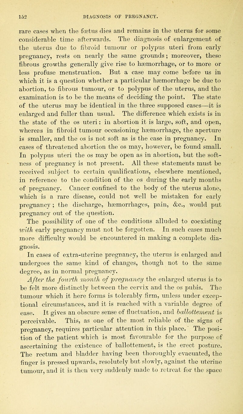 rare cases when the foetus dies and remains in the uterus for some considerable time afterwards. The diagnosis of enlargement of the uterus due to fibroid tumour or polypus uteri from early pregnancy, rests on nearly the same grounds; moreover, these fibrous growths generally give rise to haemorrhage, or to more or less profuse menstruation. But a case may come before us in which it is a question whether a particular haemorrhage be due to abortion, to fibrous tumour, or to polypus of the uterus, and the examination is to be the means of deciding the point. The state of the uterus may be identical in the three supposed cases—it is enlarged and fuller than usual. The difference which exists is in the state of the os uteri: in abortion it is large, soft, and open, whereas in fibroid tumour occasioning haemorrhage, the aperture is smaller, and the os is not soft as is the case in pregnancy. In cases of threatened abortion the os may, however, be found small. In polypus uteri the os may be open as in abortion, but the soft- ness of pregnancy is not present. All these statements must be received subject to certain qualifications, elsewhere mentioned, in reference to the condition of the os during the early months of pregnancy. Cancer confined to the body of the uterus alone, which is a rare disease, could not well be mistaken for early pregnancy ; the discharge, haemorrhages, pain, &c, would put pregnancy out of the question. The possibility of one of the conditions alluded to coexisting with early pregnancy must not be forgotten. In such cases much more difficulty would be encountered in making a complete dia- gnosis. In cases of extra-uterine pregnancy, the uterus is enlarged and undergoes the same kind of changes, though not to the same degree, as in normal pregnancy. After the fourth month of pregnancy the enlarged uterus is to be felt more distinctly between the cervix and the os pubis. The tumour which it here forms is tolerably firm, unless under excep- tional circumstances, and it is reached with a variable degree of ease. It gives an obscure sense of fluctuation, and ballottement is perceivable. This, as one of the most reliable of the signs of pregnancy, requires particular attention in this place. The posi- tion of the patient which is most favourable for the purpose of ascertaining the existence of ballottement, is the erect posture. The rectum and bladder having been thoroughly evacuated, the finger is pressed upwards, resolutely but slowly, against the uterine tumour, and it is then very suddenly made to retreat for the space