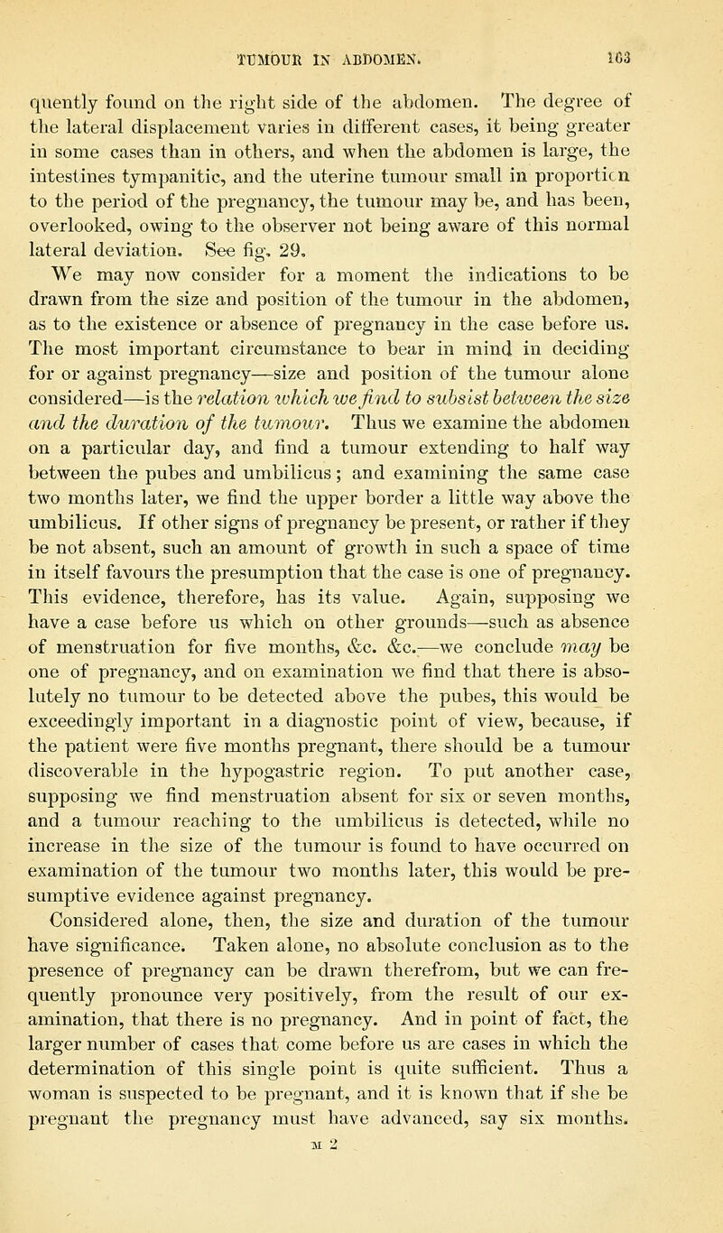 quently found on the right side of the abdomen. The degree of the lateral displacement varies in different cases, it being greater in some cases than in others, and when the abdomen is large, the intestines tympanitic, and the uterine tumour small in proportion to the period of the pregnancy, the tumour may be, and has been, overlooked, owing to the observer not being aware of this normal lateral deviation. See fig. 29. We may now consider for a moment the indications to be drawn from the size and position of the tumour in the abdomen, as to the existence or absence of pregnancy in the case before us. The most important circumstance to bear in mind in deciding for or against pregnancy—size and position of the tumour alone considered—is the relation which ivefind to subsist beiiveen the size and the duration of the tumour. Thus we examine the abdomen on a particular day, and find a tumour extending to half way between the pubes and umbilicus; and examining the same case two months later, we find the upper border a little way above the umbilicus. If other signs of pregnancy be present, or rather if they be not absent, such an amount of growth in such a space of time in itself favours the presumption that the case is one of pregnancy. This evidence, therefore, has its value. Again, supposing we have a case before us which on other grounds—such as absence of menstruation for five months, &c. &c.:—we conclude may be one of pregnancy, and on examination we find that there is abso- lutely no tumour to be detected above the pubes, this would be exceedingly important in a diagnostic point of view, because, if the patient were five months pregnant, there should be a tumour discoverable in the hypogastric region. To put another case, supposing we find menstruation absent for six or seven months, and a tumour reaching to the umbilicus is detected, while no increase in the size of the tumour is found to have occurred on examination of the tumour two months later, this would be pre- sumptive evidence against pregnancy. Considered alone, then, the size and duration of the tumour have significance. Taken alone, no absolute conclusion as to the presence of pregnancy can be drawn therefrom, but we can fre- quently pronounce very positively, from the result of our ex- amination, that there is no pregnancy. And in point of fact, the larger number of cases that come before us are cases in which the determination of this single point is quite sufficient. Thus a woman is suspected to be pregnant, and it is known that if she be pregnant the pregnancy must have advanced, say six months. M 2