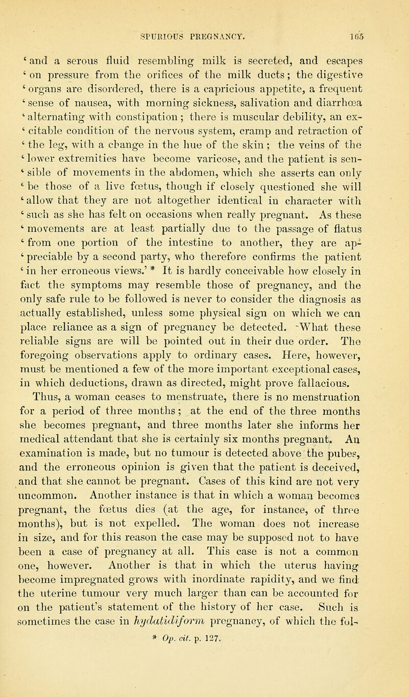 ' and a serous fluid resembling milk is secreted, and escapes ' on pressure from the orifices of the milk ducts; the digestive ' organs are disordered, there is a capricious appetite, a frequent ' sense of nausea, with morning sickness, salivation and diarrhoea 1 alternating with constipation; there is muscular debility, an ex- ' citable condition of the nervous system, cramp and retraction of ' the leg, with a change in the hue of the skin ; the veins of the ' lower extremities have become varicose, and the patient is sen- 4 sible of movements in the abdomen, which she asserts can only ' be those of a live foetus, though if closely questioned she will ' allow that they are not altogether identical in character with ' such as she has felt on occasions when really pregnant. As these ' movements are at least partially due to the passage of flatus ' from one portion of the intestine to another, they are ap- ' preciable by a second party, who therefore confirms the patient 4 in her erroneous views.' * It is hardly conceivable how closely in fact the symptoms may resemble those of pregnancy, and the only safe rule to be followed is never to consider the diagnosis as actually established, unless some physical sign on which we can place reliance as a sign of pregnancy be detected. -What these reliable signs are will be pointed out in their due order. The foregoing observations apply to ordinary cases. Here, however, must be mentioned a few of the more important exceptional cases, in which deductions, drawn as directed, might prove fallacious. Thus, a woman ceases to menstruate, there is no menstruation for a period of three months; at the end of the three months she becomes pregnant, and three months later she informs her medical attendant that she is certainly six months pregnant. An examination is made, but no tumour is detected above the pubes, and the erroneous opinion is given that the patient is deceived, and that she cannot be pregnant. Cases of this kind are not very uncommon. Another instance is that in which a woman becomes pregnant, the foetus dies (at the age, for instance, of three months), but is not expelled. The woman does not increase in size, and for this reason the case may be supposed not to have been a case of pregnancy at all. This case is not a common one, however. Another is that in which the uterus having become impregnated grows with inordinate rapidity, and we find the uterine tumour very much larger than can be accounted for on the patient's statement of the history of her case. Such is sometimes the case in hydatidiform pregnancy, of which the fol- * Op. oit. p. 127.