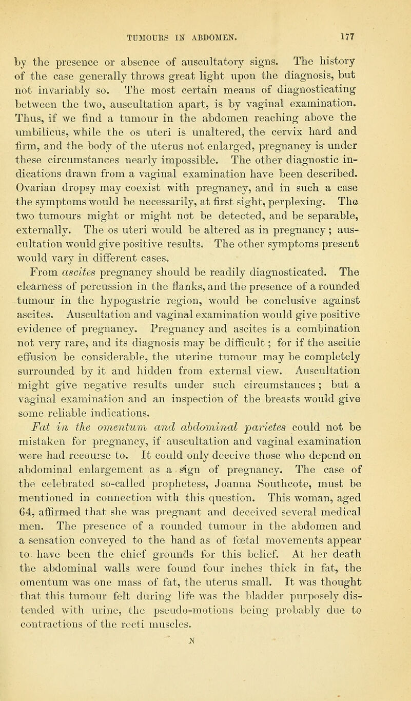 by the presence or absence of auscultatory signs. The history of the case generally throws great light upon the diagnosis, but not invariably so. The most certain means of diagnosticating between the two, auscultation apart, is by vaginal examination. Thus, if we find a tumour in the abdomen reaching above the umbilicus, while the os uteri is unaltered, the cervix hard and firm, and the body of the uterus not enlarged, pregnancy is under these circumstances nearly impossible. The other diagnostic in- dications drawn from a vaginal examination have been described. Ovarian dropsy may coexist with pregnancy, and in such a case the symptoms would be necessarily, at first sight, perplexing. The two tumours might or might not be detected, and be separable, externally. The os uteri would be altered as in pregnancy; aus- cultation would give positive results. The other symptoms present would vary in different cases. From ascites pregnancy should be readily diagnosticated. The clearness of percussion in the flanks, and the presence of a rounded tumour in the hypogastric region, would be conclusive against ascites. Auscultation and vaginal examination would give positive evidence of pregnancy. Pregnancy and ascites is a combination not very rare, and its diagnosis may be difficult; for if the ascitic effusion be considerable, the uterine tumour may be completely surrounded by it and hidden from external view. Auscultation might give negative results under such circumstances; but a vaginal examination and an inspection of the breasts would give some reliable indications. Fat in the omentum and abdominal parietes could not be mistaken for pregnancy, if auscultation and vaginal examination were had recourse to. It could only deceive those who depend on abdominal enlargement as a sign of pregnancy. The case of the celebrated so-called prophetess, Joanna Southcote, must be mentioned in connection with this question. This woman, aged 64, affirmed that she was pregnant and deceived several medical men. The presence of a rounded tumour in the abdomen and a sensation conveyed to the hand as of foetal movements appear to- have been the chief grounds for this belief. At her death the abdominal walls were found four inches thick in fat, the omentum was one mass of fat, the uterus small. It was thought that this tumour felt during life was the bladder purposely dis- tended with urine, the pseudo-motions being probably due to contractions of the recti muscles.