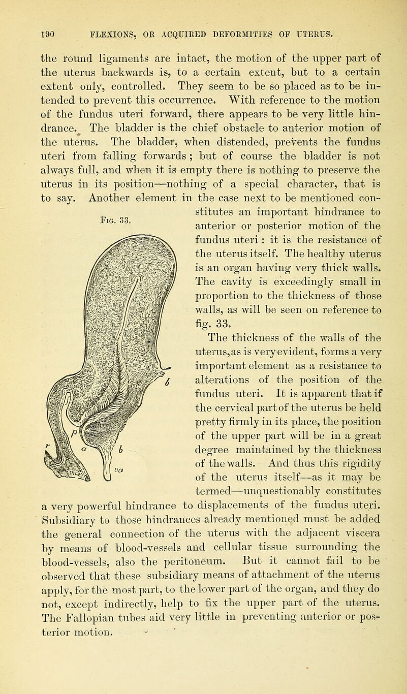 Pig. 33, the round ligaments are intact, the motion of the upper part of the uterus backwards is, to a certain extent, but to a certain extent only, controlled. They seem to be so placed as to be in- tended to prevent this occurrence. With reference to the motion of the fundus uteri forward, there appears to be very little hin- drance. The bladder is the chief obstacle to anterior motion of the uterus. The bladder, when distended, prevents the fundus uteri from falling forwards ; but of course the bladder is not always full, and when it is empty there is nothing to preserve the uterus in its position—nothing of a special character, that is to say. Another element in the case next to be mentioned con- stitutes an important hindrance to anterior or posterior motion of the fundus uteri: it is the resistance of the uterus itself. The healthy uterus is an organ having very thick walls. The cavity is exceedingly small in proportion to the thickness of those walls, as will be seen on reference to fig. 33. The thickness of the walls of the uterus, as is very evident, forms a very important element as a resistance to alterations of the position of the fundus uteri. It is apparent that if the cervical part of the uterus be held pretty firmly in its place, the position of the upper part will be in a great degree maintained by the thickness of the walls. And thus this rigidity of the uterus itself—as it may be termed—-unquestionably constitutes a very powerful hindrance to displacements of the fundus uteri. Subsidiary to those hindrances already mentioned must be added the general connection of the uterus with the adjacent viscera by means of blood-vessels and cellular tissue surrounding the blood-vessels, also the peritoneum. But it cannot fail to be observed that these subsidiary means of attachment of the uterus apply, for the most part, to the lower part of the organ, and they do not, except indirectly, help to fix the upper part of the uterus. The Fallopian tubes aid very little in preventing anterior or pos- terior motion.