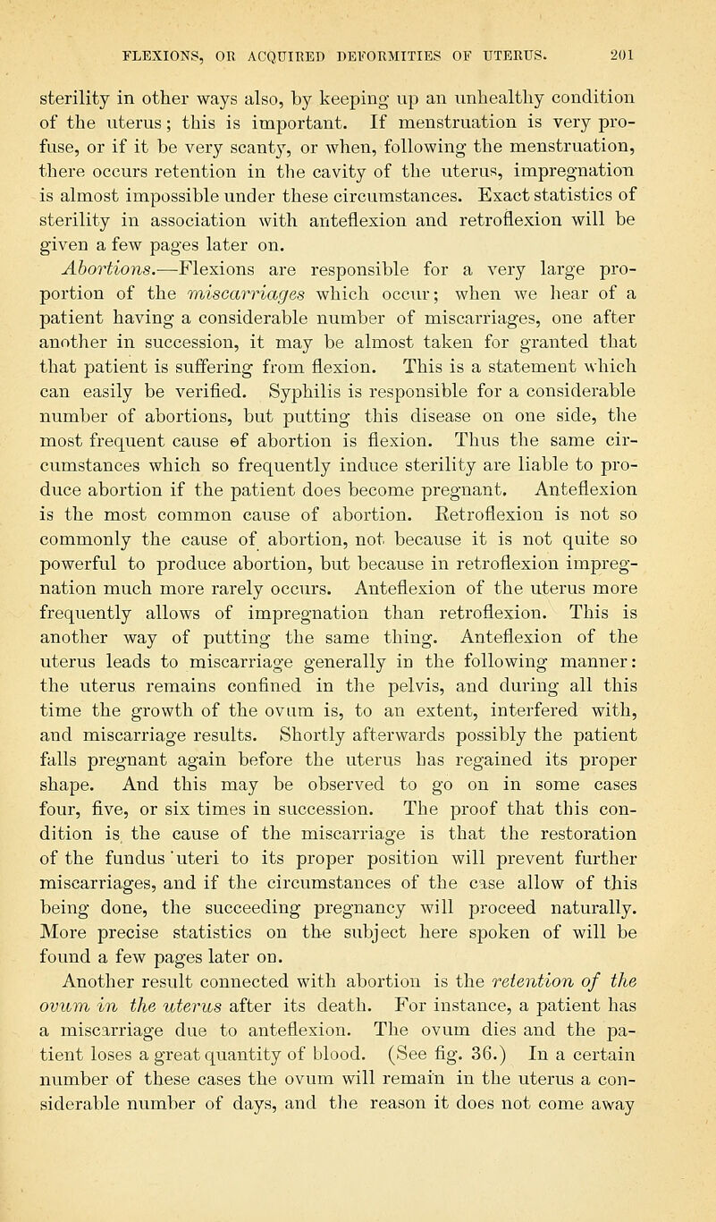 sterility in other ways also, by keeping up an unhealthy condition of the uterus; this is important. If menstruation is very pro- fuse, or if it be very scant}T, or when, following the menstruation, there occurs retention in the cavity of the uterus, impregnation is almost impossible under these circumstances. Exact statistics of sterility in association with anteflexion and retroflexion will be given a few pages later on. Abortions.—Flexions are responsible for a very large pro- portion of the miscarriages which occur; when we hear of a patient having a considerable number of miscarriages, one after another in succession, it may be almost taken for granted that that patient is suffering from flexion. This is a statement which can easily be verified. Syphilis is responsible for a considerable number of abortions, but putting this disease on one side, the most frequent cause ef abortion is flexion. Thus the same cir- cumstances which so frequently induce sterility are liable to pro- duce abortion if the patient does become pregnant. Anteflexion is the most common cause of abortion. Retroflexion is not so commonly the cause of abortion, not because it is not quite so powerful to produce abortion, but because in retroflexion impreg- nation much more rarely occurs. Anteflexion of the uterus more frequently allows of impregnation than retroflexion. This is another way of putting the same thing. Anteflexion of the uterus leads to miscarriage generally in the following manner: the uterus remains confined in the pelvis, and during all this time the growth of the ovum is, to an extent, interfered with, and miscarriage results. Shortly afterwards possibly the patient falls pregnant again before the uterus has regained its proper shape. And this may be observed to go on in some cases four, five, or six times in succession. The proof that this con- dition is, the cause of the miscarriage is that the restoration of the fundus'uteri to its proper position will prevent further miscarriages, and if the circumstances of the case allow of this being done, the succeeding pregnancy will proceed naturally. More precise statistics on the subject here spoken of will be found a few pages later on. Another result connected with abortion is the retention of the ovum in the uterus after its death. For instance, a patient has a miscarriage due to anteflexion. The ovum dies and the pa- tient loses a great quantity of blood. (See fig. 36.) In a certain number of these cases the ovum will remain in the uterus a con- siderable number of days, and the reason it does not come away