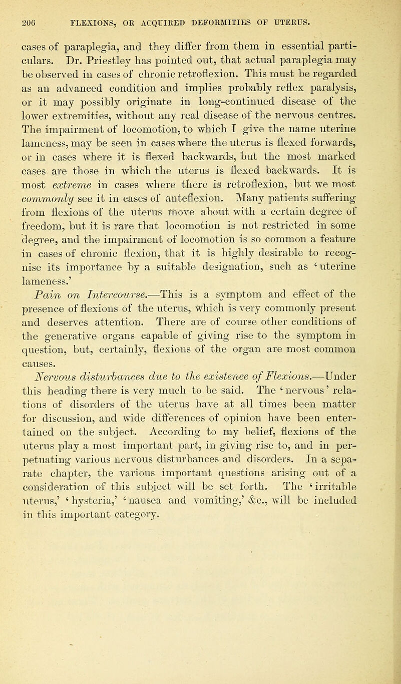 cases of paraplegia, and they differ from them in essential parti- culars. Dr. Priestley has pointed out, that actual paraplegia may be observed in cases of chronic retroflexion. This must be regarded as an advanced condition and implies probably reflex paralysis, or it may possibly originate in long-continued disease of the lower extremities, without any real disease of the nervous centres. The impairment of locomotion, to which I give the name uterine lameness, may be seen in cases where the uterus is flexed forwards, or in cases where it is flexed backwards, but the most marked cases are those in which the uterus is flexed backwards. It is most extreme in cases Where there is retroflexion, - but we most commonly see it in cases of anteflexion. Many patients suffering from flexions of the uterus move about with a certain degree of freedom, but it is rare that locomotion is not restricted in some degree, and the impairment of locomotion is so common a feature in cases of chronic flexion, that it is highly desirable to recog- nise its importance by a suitable designation, such as ' uterine lameness.' Pain on Intercourse.—This is a symptom and effect of the presence of flexions of the uterus, which is very commonly present and deserves attention. There are of course other conditions of the generative organs capable of giving rise to the symptom in question, but, certainly, flexions of the organ are most common causes. Nervous disturbances clue to the existence of Flexions.—Under this heading there is very much to be said. The ' nervous' rela- tions of disorders of the uterus have at all times been matter for discussion, and wide differences of opinion have been enter- tained on the subject. According to my belief, flexions of the uterus play a most important part, in giving rise to, and in per- petuating various nervous disturbances and disorders. In a sepa- rate chapter, the various important questions arising out of a consideration of this subject will be set forth. The 'irritable uterus,' ' hysteria,' ' nausea and vomiting,' &c, will be included in this important category.