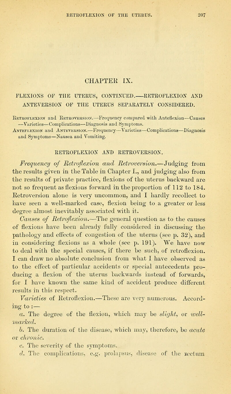 CHAPTER IX. FLEXIONS OF THE UTERUS, CONTINUED. RETROFLEXION AND ANTEVERSION OF THE UTERUS SEPARATELY CONSIDERED. Retroflexion and Retroversion.—Frequency compared with Anteflexion—Causes —Varieties—Complications—Diagnosis and Symptoms. Anteflexion and Anteversion.—Frequency—Varieties—Complications—Diagnosis and Symptoms—Nausea and Vomiting. RETROFLEXION AND RETROVERSION. Frequency of Retroflexion and Retroversion.—Judging from the results given in the Table in Chapter I., and judging also from the results of private practice, flexions of the uterus backward are not so frequent as flexions forward in the proportion of 112 to 184. Retroversion alone is very uncommon, and I hardly recollect to have seen a well-marked case, flexion being to a greater or less degree almost inevitably associated with it. Causes of Retroflexion.^—^The general question as to the causes of flexions have been already fully considered in discussing the pathology and effects of congestion of the uterus (see p. 32), and in considering flexions as a whole (see p. 191). We have now to deal with the special causes, if there be such, of retroflexion. I can draw no absolute conclusion from what I have observed as to the effect of particular accidents or special antecedents pro- ducing a flexion of the uterus backwards instead of forwards, for I have known the same kind of accident produce different- results in this respect. Varieties of Retroflexion.—These are very numerous. Accord- ing to : — a. The degree of the flexion, which may be slight, or well- marked. b. The duration of the disease, which may, therefore, be acute or chronic. c. The severity of the symptoms. d. The complications, e.g. prolapsus, disease of the tectum