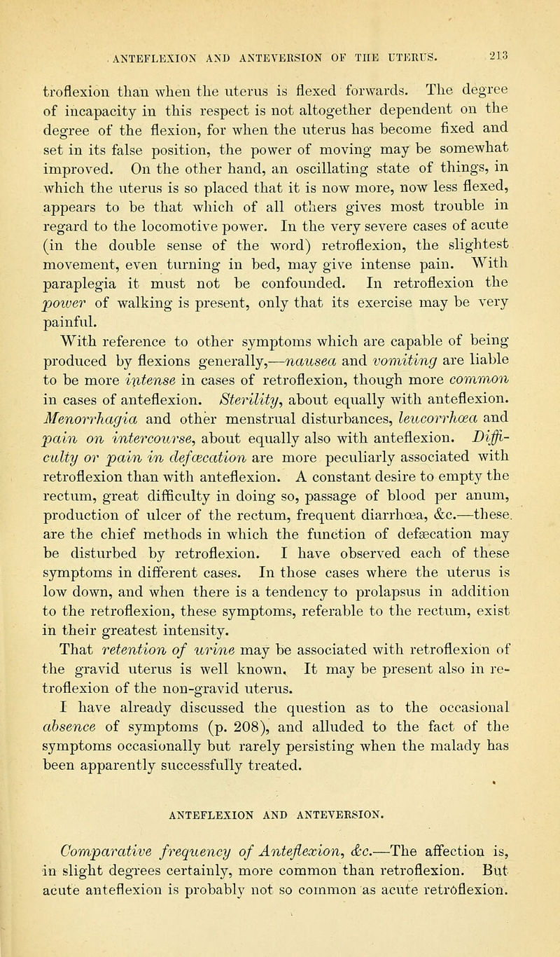 troflexion than when the uterus is flexed forwards. The degree of incapacity in this respect is not altogether dependent on the degree of the flexion, for when the uterus has become fixed and set in its false position, the power of moving may be somewhat improved. On the other hand, an oscillating state of things, in which the uterus is so placed that it is now more, now less flexed, appears to be that which of all others gives most trouble in regard to the locomotive power. In the very severe cases of acute (in the double sense of the word) retroflexion, the slightest movement, even turning in bed, may give intense pain. With paraplegia it must not be confounded. In retroflexion the poiver of walking is present, only that its exercise may be very painful. With reference to other symptoms which are capable of being produced by flexions generally,—nausea and vomiting are liable to be more intense in cases of retroflexion, though more common in cases of anteflexion. Sterility, about equally with anteflexion. Menorrhagia and other menstrual disturbances, leucorrhcea and pain on intercourse, about equally also with anteflexion. Diffi- culty or pain in defalcation are more peculiarly associated with retroflexion than with anteflexion. A constant desire to empty the rectum, great difficulty in doing so, passage of blood per anum, production of ulcer of the rectum, frequent diarrhoea, &c.—these. are the chief methods in which the function of defalcation may be disturbed by retroflexion. I have observed each of these symptoms in different cases. In those cases where the uterus is low down, and when there is a tendency to prolapsus in addition to the retroflexion, these symptoms, referable to the rectum, exist in their greatest intensity. That retention of urine may be associated with retroflexion of the gravid uterus is well known. It may be present also in re- troflexion of the non-gravid uterus. I have already discussed the question as to the occasional absence of symptoms (p. 208), and alluded to the fact of the symptoms occasionally but rarely persisting when the malady has been apparently successfully treated. ANTEFLEXION AND ANTEVERSION. Comparative frequency of Anteflexion, &c-—The affection is, in slight degrees certainly, more common than retroflexion. But acute anteflexion is probably not so common as acute retroflexion.