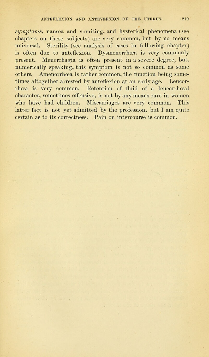 symptoms, nausea and vomiting, and hysterical phenomena (see chapters on these subjects) are very common, but by no means universal. Sterility (see analysis of cases in following- chapter) is often due to anteflexion. Dysmenorrhoea is very commonly present. Menorrhagia is often present in a severe degree, but, numerically speaking, this symptom is not so common as some others. Amenorrhcea is rather common, the function being some- times altogether arrested by anteflexion at an early age. Leucor- rhcea is very common. Retention of fluid of a leucorrhceal character, sometimes offensive, is not by any means rare in women who have had children. Miscarriages are very common. This latter fact is not yet admitted by the profession, but I am quite certain as to its correctness. Pain on intercoiirse is common.