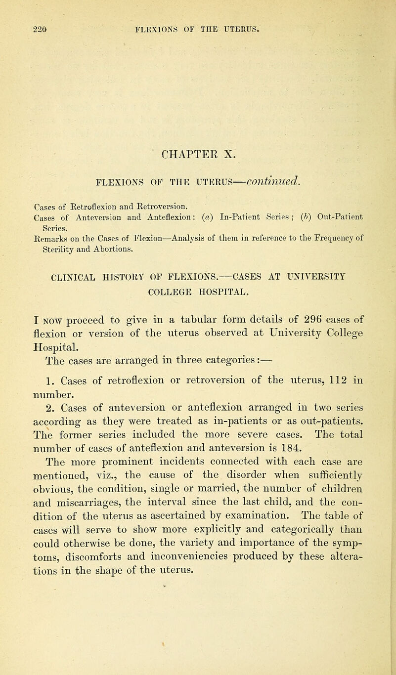 CHAPTER X. flexions of the uterus—continued. Cases of Retroflexion and Retroversion. Cases of Anteversion and Anteflexion: («) In-Patient Series; (b) Out-Palient Series. Remarks on the Cases of Flexion—Analysis of them in reference to the Frequency of Sterility and Abortions. CLINICAL HISTORY OF FLEXIONS.—CASES AT UNIVERSITY COLLEGE HOSPITAL. I NOW proceed to give in a tabular form details of 296 cases of flexion or version of the uterus observed at University College Hospital. The cases are arranged in three categories:— 1. Cases of retroflexion or retroversion of the uterus, 112 in number. 2. Cases of anteversion or anteflexion arranged in two series according as they were treated as in-patients or as out-patients. The former series included the more severe cases. The total number of cases of anteflexion and anteversion is 184. The more prominent incidents connected with each case are mentioned, viz., the cause of the disorder when sufficiently obvious, the condition, single or married, the number of children and miscarriages, the interval since the last child, and the con- dition of the uterus as ascertained by examination. The table of cases will serve to show more explicitly and categorically than could otherwise be done, the variety and importance of the symp- toms, discomforts and inconveniencies produced by these altera- tions in the shape of the uterus.