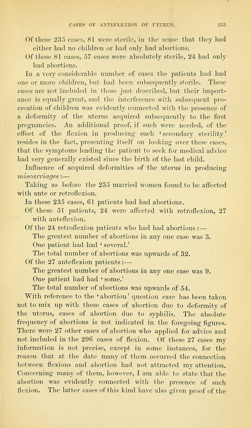 Of these 235 cases, 81 were sterile, in the sense that they had either had no children or had only had abortions. Of these 81 cases, 57 cases were absolutely sterile, 24 had only had abortions. In a very considerable number of cases the patients had had one or more children, but had been subsequently sterile. These cases are not included in those just described, but their import- ance is equally great, and the interference with subsequent pro- creation of children was evidently connected with the presence of a deformity of the uterus acquired subsequently to the first pregnancies. An additional proof, if such were needed, of the effect of the flexion in producing such ' secondary sterility' resides in the fact, presenting itself on looking over these cases, that the symptoms leading the patient to seek for medical advice had very generally existed since the birth of the last child. Influence of acquired deformities of the uterus in producing miscarriages:— Taking as before the 235 married women found to be affected with ante or retroflexion. In these 235 cases, 61 patients had had abortions. Of these 51 patients, 24 were affected with retroflexion, 27 with anteflexion. Of the 24 retroflexion patients who had had abortions :— The greatest number of abortions in any one case was 3. One patient had had ' several.' The total number of abortions was upwards of 32. Of the 27 anteflexion patients :— The greatest number of abortions in any one case was 9. One patient had had ' some.' The total number of abortions was upwards of 54. With reference to the 'abortion' question care has been taken not to mix up with these cases of abortion due to deformity of the uterus, cases of abortion due to syphilis. The absolute frequency of abortions is not indicated in the foregoing figures. There were 27 other cases of abortion who applied for advice and not included in the 296 cases of flexion. Of these 27 cases my information is not precise, except in some instances, for the reason that at the date many of them occurred the connection between flexions and abortion had not attracted my attention. Concerning many of them, however, I am able to state that the abortion was evidently connected with the presence of such flexion. The latter cases of this kind have also given proof of the