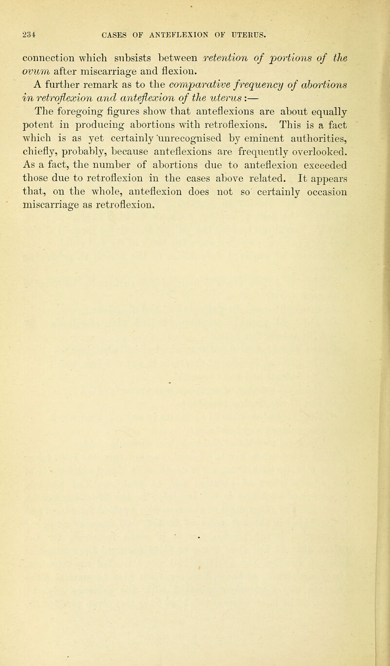 connection which subsists between retention of 'portions of the ovum after miscarriage and flexion. A further remark as to the comparative frequency of abortions in retroflexion and anteflexion of the uterus:— The foregoing figures show that anteflexions are about equally potent in producing abortions with retroflexions. This is a fact which is as yet certainly 'unrecognised by eminent authorities, chiefly, probably, because anteflexions are frequently overlooked. As a fact, the number of abortions due to anteflexion exceeded those due to retroflexion in the cases above related. It appears that, on the whole, anteflexion does not so certainly occasion miscarriage as retroflexion.