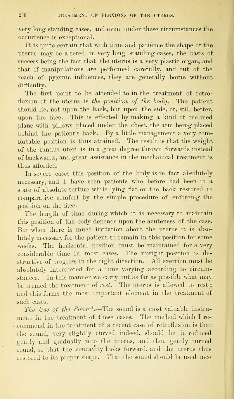 very long standing cases, and even under these circumstances the occurrence is exceptional. It is quite certain that with time and patience the shape of the uterus may be altered in very long standing cases, the basis of success being the fact that the uterus is a very plastic organ, and that if manipulations are performed carefully, and out of the reach of pyeemic influences, they are generally borne without difficulty. The first point to be attended to in the treatment of retro- flexion of the uterus is the position of the body. The patient should lie, not upon the back, but upon the side, or, still better, upon the face. This is effected by making a kind of inclined plane with pillows placed under the chest, the arm being placed behind the patient's back. By a little management a very com- fortable position is thus attained. The result is that the weight of the fundus uteri is in a great degree thrown forwards instead of backwards, and great assistance in the mechanical treatment is thus afforded. In severe cases this position of the body is in fact absolutely necessary, and I have seen patients who before had been in a state of absolute torture while lying fiat on the back restored to comparative comfort by the simple procedure of enforcing the position on the face. The length of time during which it is necessary to maintain this position of the body depends upon the acuteness of the case. But when there is much irritation about the uterus it is abso- lutely necessary for the patient to remain in this position for some weeks. The horizontal position must be maintained for a very considerable time in most cases. The upright position is de- structive of progress in the right direction. All exertion must be absolutely interdicted for a time varying according to circum- stances. In this manner we carry out as far as possible what may be termed thetreatment of rest. The uterus is allowed to rest; and this forms the most important element in the treatment of such cases. The Use of the Sound.—The sound is a most valuable instru- ment in the treatment of these cases. The method which I re- commend in the treatment of a recent case of retroflexion is that the sound, very slightly curved indeed, should be introduced gently and gradually into the uterus, and then gently turned round, so that the concavity looks forward, and the uterus thus restored to its proper shape. That the sound should be used once