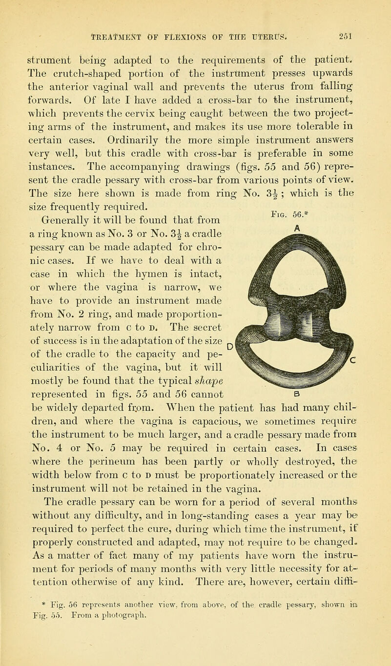 strument being adapted to the requirements of the patient. The crutch-shaped portion of the instrument presses Upwards the anterior vaginal wall and prevents the uterus from falling forwards. Of late I have added a cross-bar to the instrument, which prevents the cervix being caught between the two project- ing arms of the instrument, and makes its use more tolerable in certain cases. Ordinarily the more simple instrument answers very well, but this cradle with cross-bar is preferable in some instances. The accompanying drawings (figs. 55 and 5Q) repre- sent the cradle pessary with cross-bar from various points of view. The size here shown is made from ring No. 3^ ; which is the size frequently required. Grenerally it will be found that from a ring known as No. 3 or No. 3^ a cradle pessary can be made adapted for chro- nic cases. If we have to deal with a case in which the hymen is intact, or where the vagina is narrow, we have to provide an instrument made from No. 2 ring, and made proportion- ately narrow from c to d» The secret of success is in the adaptation of the size of the cradle to the capacity and pe- culiarities of the vagina, but it will mostly be found that the typical shape represented in figs. 55 and 56 cannot be widely departed frprn. When the patient has had many chil- dren, and where the vagina is capacious, we sometimes require the instrument to be much larger, and a cradle pessary made from No. 4 or No. 5 may be required in certain cases. In cases where the perineum has been partly or wholly destroyed, the width below from c to d must be proportionately increased or the instrument will not be retained in the vagina. The cradle pessary can be worn for a period of several months without any difficulty, and in long-standing cases a year may be required to perfect the cure, during which time the instrument, if properly constructed and adapted, may not require to be changed. As a matter of fact many of my patients have worn the instru- ment for periods of many months with very little necessity for at- tention otherwise of any kind. There are, however, certain diffi,- * Fig. 56 represents another view, from above, of the cradle pessary, shown in Fig. 55. From a photograph.