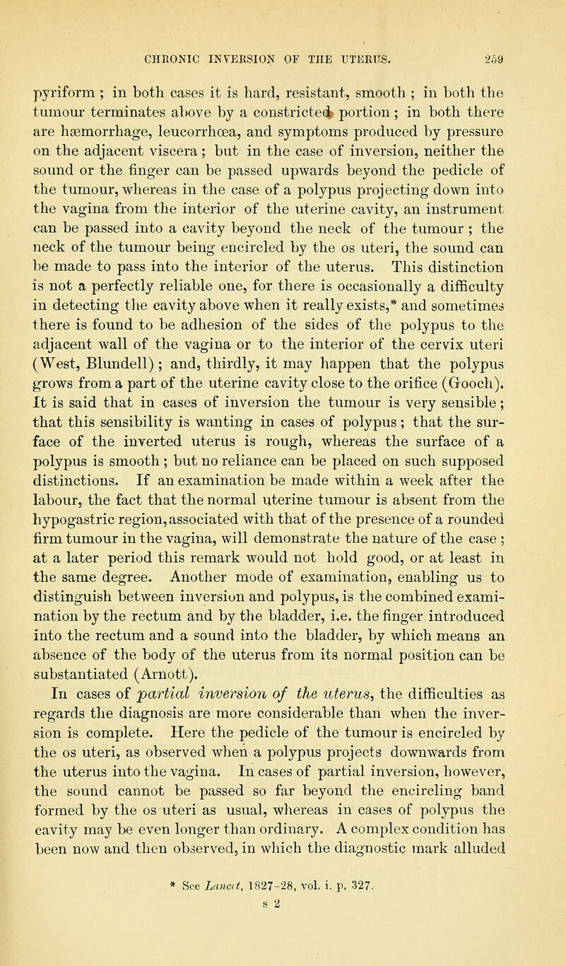 pyriform ; in both cases it is hard, resistant, smooth ; in both the tumour terminates above by a constricted portion; in both there are haemorrhage, leucorrhoea, and symptoms produced by pressure on the adjacent viscera; but in the case of inversion, neither the sound or the finger can be passed upwards beyond the pedicle of the tumour, whereas in the case of a polypus projecting down into the vagina from the interior of the uterine cavity, an instrument can be passed into a cavity beyond the neck of the tumour ; the neck of the tumour being encircled by the os uteri, the sound can be made to pass into the interior of the uterus. This distinction is not a perfectly reliable one, for there is occasionally a difficulty in detecting the cavity above when it really exists,* and sometimes there is found to be adhesion of the sides of the polypus to the adjacent wall of the vagina or to the interior of the cervix uteri (West, Blundell) ; and, thirdly, it may happen that the polypus grows from a part of the uterine cavity close to the orifice (Cxooch). It is said that in cases of inversion the tumour is very sensible; that this sensibility is wanting in cases of polypus; that the sur- face of the inverted uterus is rough, whereas the surface of a polypus is smooth ; but no reliance can be placed on such supposed distinctions. If an examination be made within a week after the labour, the fact that the normal uterine tumour is absent from the hypogastric region, associated with that of the presence of a rounded firm tumour in the vagina, will demonstrate the nature of the case ; at a later period this remark would not hold good, or at least in the same degree. Another mode of examination, enabling us to distinguish between inversion and polypus, is the combined exami- nation by the rectum and by the bladder, i.e. the finger introduced into the rectum and a sound into the bladder, by which means an absence of the body of the uterus from its normal position can be substantiated (Arnott). In cases of partial inversion of the uterus, the difficulties as regards the diagnosis are more considerable than when the inver- sion is complete. Here the pedicle of the tumour is encircled by the os uteri, as observed when a polypus projects downwards from the uterus into the vagina. In cases of partial inversion, however, the sound cannot be passed so far beyond the encircling band formed by the os uteri as usual, whereas in cases of polypus the cavity may be even longer than ordinary. A complex condition has been now and then observed, in which the diagnostic mark alluded * See Lancet, 1827-28, vol. i. p. 327. s 2
