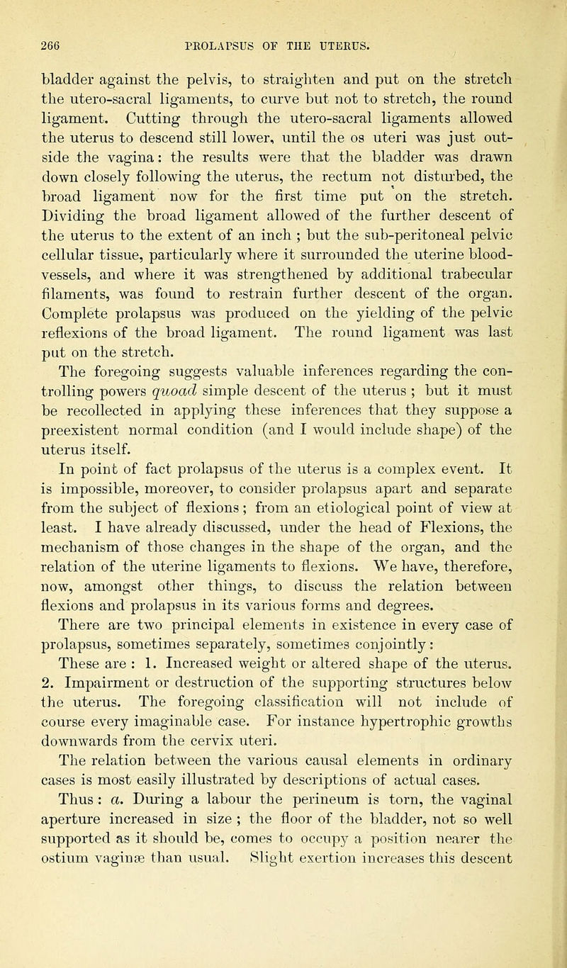 bladder against the pelvis, to straighten and put on the stretch the utero-sacral ligaments, to curve but not to stretch, the round ligament. Cutting through the utero-sacral ligaments allowed the uterus to descend still lower, until the os uteri was just out- side the vagina: the results were that the bladder was drawn down closely following the uterus, the rectum not disturbed, the broad ligament now for the first time put on the stretch. Dividing the broad ligament allowed of the further descent of the uterus to the extent of an inch ; but the sub-peritoneal pelvic cellular tissue, particularly where it surrounded the uterine blood- vessels, and where it was strengthened by additional trabecular filaments, was found to restrain further descent of the organ. Complete prolapsus was produced on the yielding of the pelvic reflexions of the broad ligament. The round ligament was last put on the stretch. The foregoing suggests valuable inferences regarding the con- trolling powers quoad simple descent of the uterus ; but it must be recollected in applying these inferences that they suppose a preexistent normal condition (and I would include shape) of the uterus itself. In point of fact prolapsus of the uterus is a complex event. It is impossible, moreover, to consider prolapsus apart and separate from the subject of flexions; from an etiological point of view at least. I have already discussed, under the head of Flexions, the mechanism of those changes in the shape of the organ, and the relation of the uterine ligaments to flexions. We have, therefore, now, amongst other things, to discuss the relation between flexions and prolapsus in its various forms and degrees. There are two principal elements in existence in every case of prolapsus, sometimes separately, sometimes conjointly: These are : 1. Increased weight or altered shape of the uterus. 2. Impairment or destruction of the supporting structures below the uterus. The foregoing classification will not include of course every imaginable case. For instance hypertrophic growths downwards from the cervix uteri. The relation between the various causal elements in ordinary cases is most easily illustrated by descriptions of actual cases. Thus : a. During a labour the perineum is torn, the vaginal aperture increased in size ; the floor of the bladder, not so well supported as it should be, comes to occupy a position nearer the ostium vaginas than usual. Slight exertion increases this descent