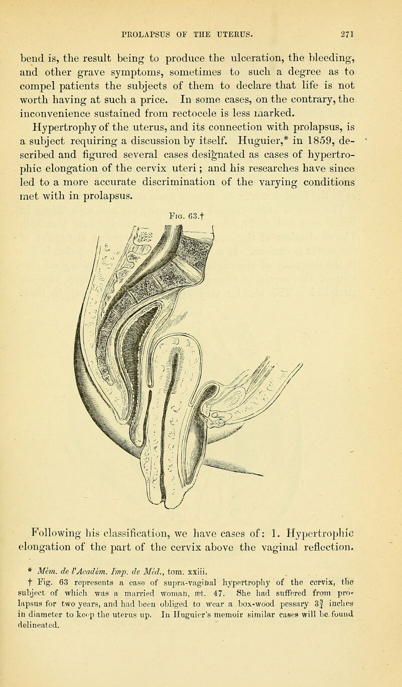 bend is, the result being to produce the ulceration, the bleeding, and other grave symptoms, sometimes to such a degree as to compel patients the subjects of them to declare that life is not worth having at such a price. In some cases, on the contrary, the inconvenience sustained from rectocele is less marked. Hypertrophy of the uterus, and its connection with prolapsus, is a subject requiring a discussion by itself. Huguier,* in 1859, de- scribed and figured several cases designated as cases of hypertro- phic elongation of the cervix uteri; and his researches have since led to a more accurate discrimination of the varying conditions met with in prolapsus. Fig. 63.f Following his classification, we have cases of: 1. Hypertrophic elongation of the part of the cervix above the vaginal reflection, * Mem. de I'Academ. Imp. de Med,, torn, xxiii. t Fig. 63 represents a ease of supra-vaginal hypertrophy of the cervix, the subject of which was a married woman, mt. 47. She had suffered from pro» lapsus for two years, and had been obliged to Wear a box-wood pessary 3jJ inches in diameter to keep the uterus up. In Huguiers memoir similar cases will be found delineated.