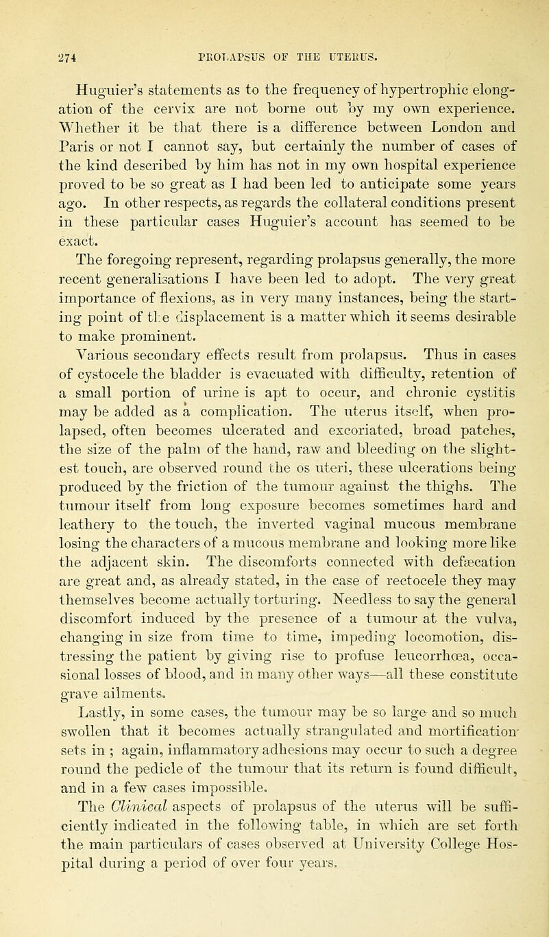 Huguier's statements as to the frequency of hypertrophic elong- ation of the cervix are not borne out by my own experience. Whether it be that there is a difference between London and Paris or not I cannot say, but certainly the number of cases of the kind described by him has not in my own hospital experience proved to be so great as I had been led to anticipate some years ago. In other respects, as regards the collateral conditions present in these particular cases Huguier's account has seemed to be exact. The foregoing represent, regarding prolapsus generally, the more recent generalisations I have been led to adopt. The very great importance of flexions, as in very many instances, being the start- ing point of the displacement is a matter which it seems desirable to make prominent. Various secondary effects result from prolapsus. Thus in cases of cystocele the bladder is evacuated with difficulty, retention of a small portion of urine is apt to occur, and chronic cystitis may be added as a complication. The uterus itself, when pro- lapsed, often becomes ulcerated and excoriated, broad patches, the size of the palm of the hand, raw and bleeding on the slight- est touch, are observed round the os uteri, these ulcerations being- produced by the friction of the tumour against the thighs. The tumour itself from long exposure becomes sometimes hard and leathery to the touch, the inverted vaginal mucous membrane losing the characters of a mucous membrane and looking more like the adjacent skin. The discomforts connected with defalcation are great and, as already stated, in the case of rectocele they may themselves become actually torturing. Needless to say the general discomfort induced by the presence of a tumour at the vulva, changing in size from time to time, impeding locomotion, dis- tressing the patient by giving rise to profuse leucorrhcea, occa- sional losses of blood, and in many other ways—all these constitute grave ailments. Lastly, in some cases, the tumour may be so large and so much swollen that it becomes actually strangulated and mortification' sets in ; again, inflammatory adhesions may occur to such a degree round the pedicle of the tumour that its return is found difficult, and in a few cases impossible. The Clinical aspects of prolapsus of the uterus will be suffi- ciently indicated in the following table, in which are set forth the main particulars of cases observed at University College Hos- pital during a period of over four years.