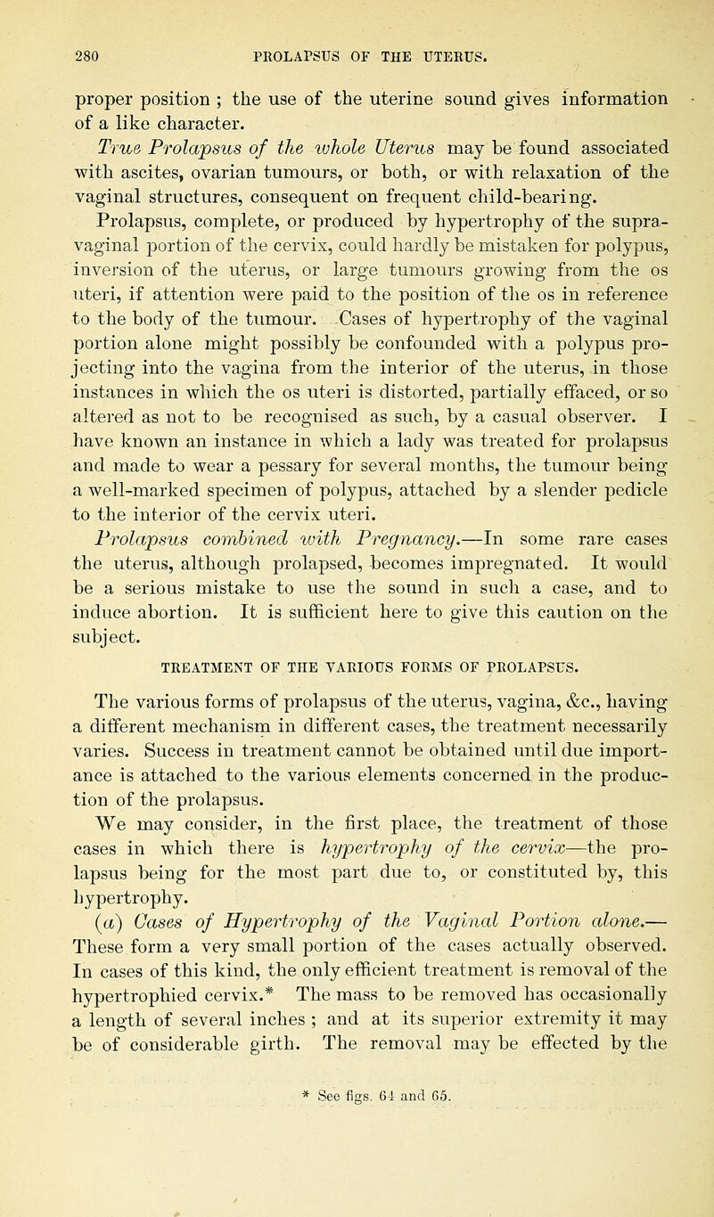 proper position ; the use of the uterine sound gives information of a like character. True Prolapsus of the whole Uterus may be found associated with ascites, ovarian tumours, or both, or with relaxation of the vaginal structures, consequent on frequent child-bearing. Prolapsus, complete, or produced by hypertrophy of the supra- vaginal portion of the cervix, could hardly be mistaken for polypus, inversion of the uterus, or large tumours growing from the os uteri, if attention were paid to the position of the os in reference to the body of the tumour. Cases of hypertrophy of the vaginal portion alone might possibly be confounded with a polypus pro- jecting into the vagina from the interior of the uterus, in those instances in which the os uteri is distorted, partially effaced, or so altered as not to be recognised as such, by a casual observer. I have known an instance in which a lady was treated for prolapsus and made to wear a pessary for several months, the tumour being a well-marked specimen of polypus, attached by a slender pedicle to the interior of the cervix uteri. Prolapsus combined with Pregnancy.—In some rare cases the uterus, although prolapsed, becomes impregnated. It would be a serious mistake to use the sound in such a case, and to induce abortion. It is sufficient here to give this caution on the subject. TREATMENT OF TIIE VARIOUS FORMS OF PROLAPSUS. The various forms of prolapsus of the uterus, vagina, &c, having a different mechanism in different cases, the treatment necessarily varies. Success in treatment cannot be obtained until due import- ance is attached to the various elements concerned in the produc- tion of the prolapsus. We may consider, in the first place, the treatment of those cases in which there is hypertrophy of the cervix—the pro- lapsus being for the most part due to, or constituted by, this hypertrophy. (a) Oases of Hypertrophy of the Vaginal Portion alone.— These form a very small portion of the cases actually observed. In cases of this kind, the only efficient treatment is removal of the hypertrophied cervix.* The mass to be removed has occasionally a length of several inches ; and at its superior extremity it may be of considerable girth. The removal may be effected by the * See figs. 64 and 65.