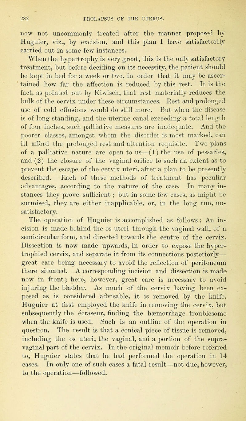 now not uncommonly treated after the manner proposed by Huguier, viz., by excision, and this plan I have satisfactorily carried out in some few instances. When the hypertrophy is very great, this is the only satisfactory treatment, but before deciding on its necessity, the patient should be kept in bed for a week or two, in order that it may be ascer- tained how far the affection is reduced by this rest. It is the fact, as pointed out by Kiwisch, that rest materially reduces the bulk of the cervix under these circumstances. Eest and prolonged use of cold effusions would do still more. But when the disease is of long standing, and the uterine canal exceeding a total length of four inches, such palliative measures are inadequate. And the poorer classes, amongst whom the disorder is most marked, can ill afford the prolonged rest and attention requisite. Two plans of a palliative nature are open to us—(1) the use of pessaries, and (2) the closure of the vaginal orifice to such an extent as to prevent the escape of the cervix uteri, after a plan to be presently described. Each of these methods of treatment has peculiar advantages, according to the nature of the case. In many in- stances they prove sufficient; but in some few cases, as might be surmised, they are either inapplicable, or, in the long run,, un- satisfactory. The operation of Huguier is accomplished as follows : An in- cision is made behind the os uteri through the vaginal wall, of a semicircular form, and directed towards the centre of the cervix. Dissection is now made upwards, in order to expose the hyper- trophied cervix, and separate it from its connections posteriorly—■ great care being necessary to avoid the reflection of peritoneum there situated. A corresponding incision and dissection is made now in front; here, however, great care is necessary to avoid injuring the bladder. As much of the cervix having been ex- posed as is considered advisable, it is removed by the knife. Huguier at first employed the knife in removing the cervix, but subsequently the ecraseur, finding the haemorrhage troublesome when the knife is used. Such is an outline of the operation in question. The result is that a conical piece of tissue is removed, including the os uteri, the vaginal, and a portion of the supra- vaginal part of the cervix. In the original memoir before referred to, Huguier states that he had performed the operation in 14 cases. In only one of such cases a fatal result—not due, however, to the operation—followed.